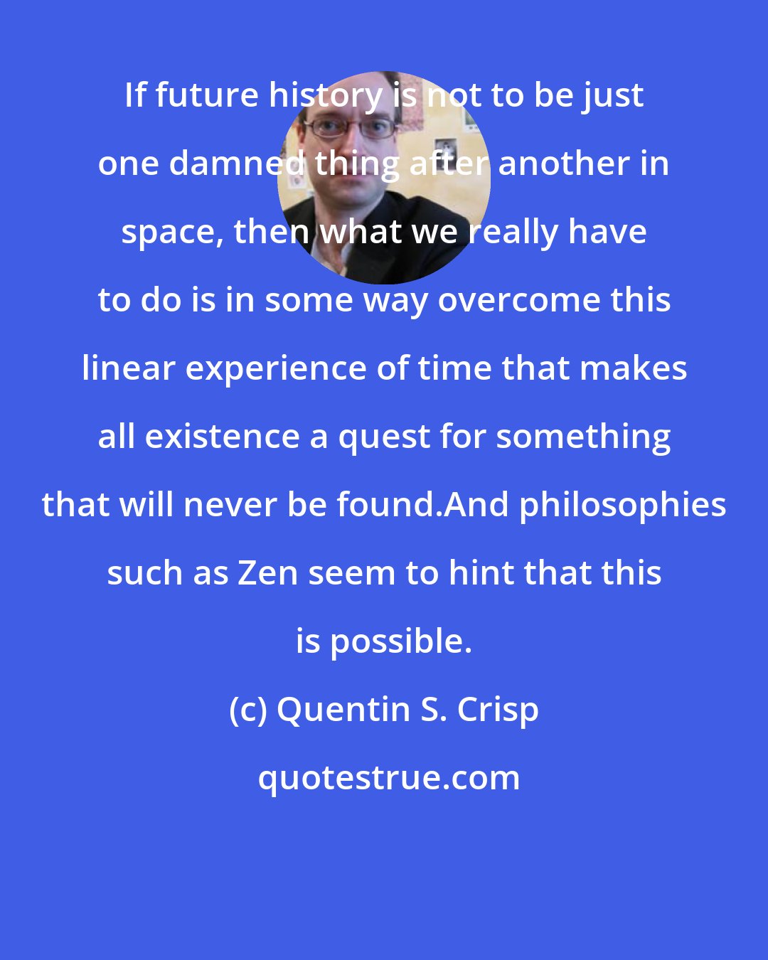 Quentin S. Crisp: If future history is not to be just one damned thing after another in space, then what we really have to do is in some way overcome this linear experience of time that makes all existence a quest for something that will never be found.And philosophies such as Zen seem to hint that this is possible.