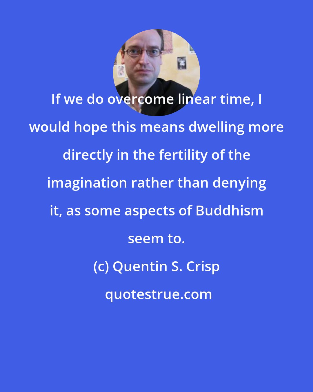 Quentin S. Crisp: If we do overcome linear time, I would hope this means dwelling more directly in the fertility of the imagination rather than denying it, as some aspects of Buddhism seem to.