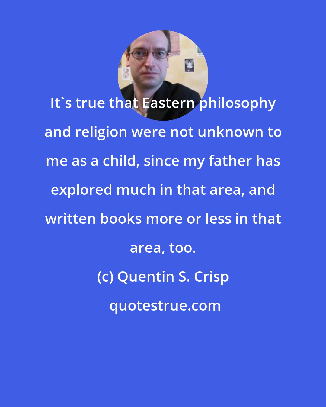 Quentin S. Crisp: It's true that Eastern philosophy and religion were not unknown to me as a child, since my father has explored much in that area, and written books more or less in that area, too.