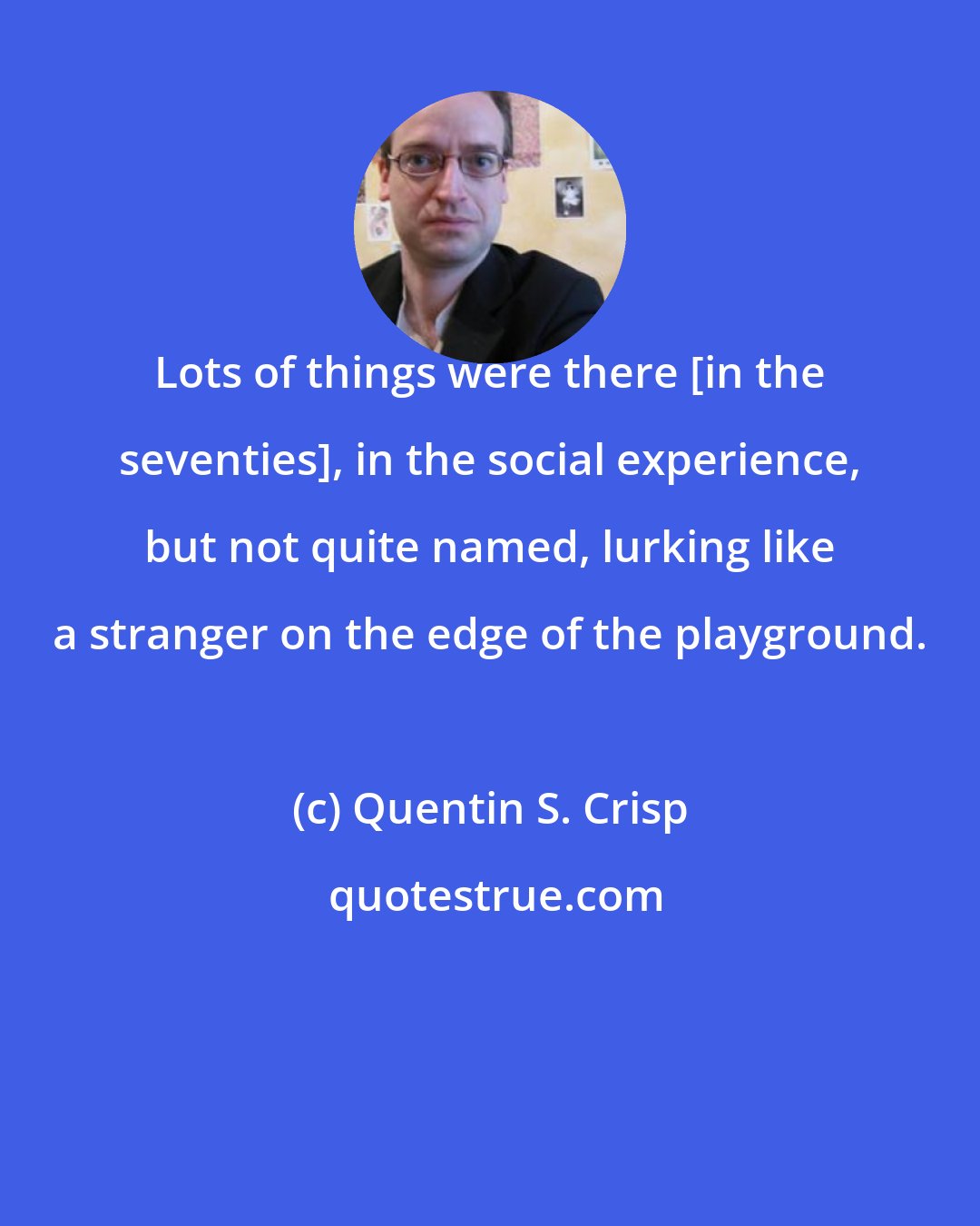 Quentin S. Crisp: Lots of things were there [in the seventies], in the social experience, but not quite named, lurking like a stranger on the edge of the playground.