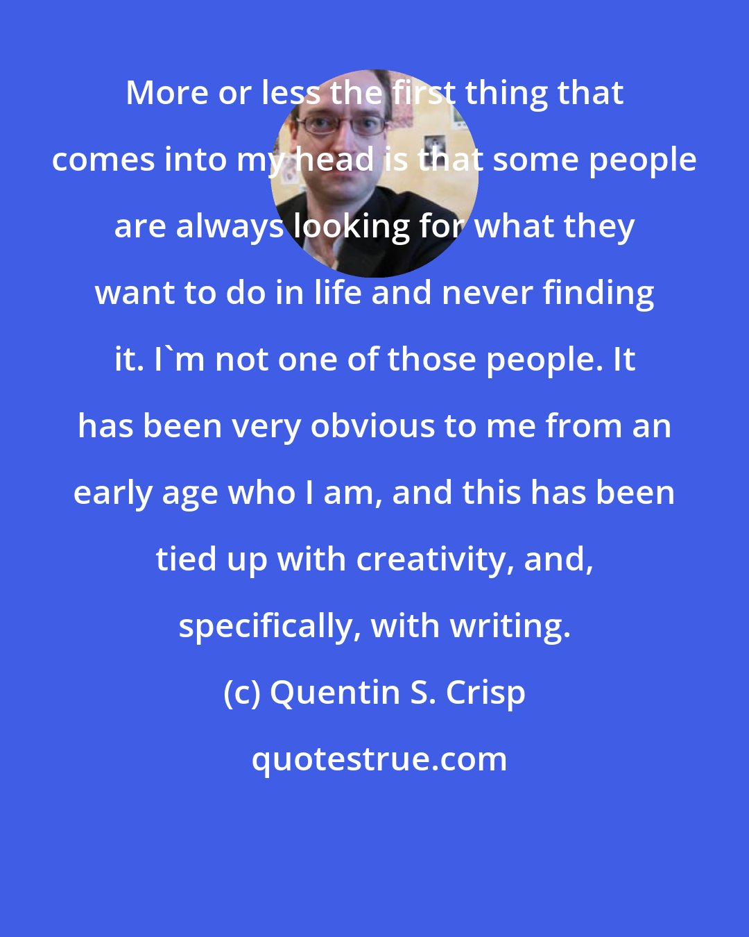 Quentin S. Crisp: More or less the first thing that comes into my head is that some people are always looking for what they want to do in life and never finding it. I'm not one of those people. It has been very obvious to me from an early age who I am, and this has been tied up with creativity, and, specifically, with writing.