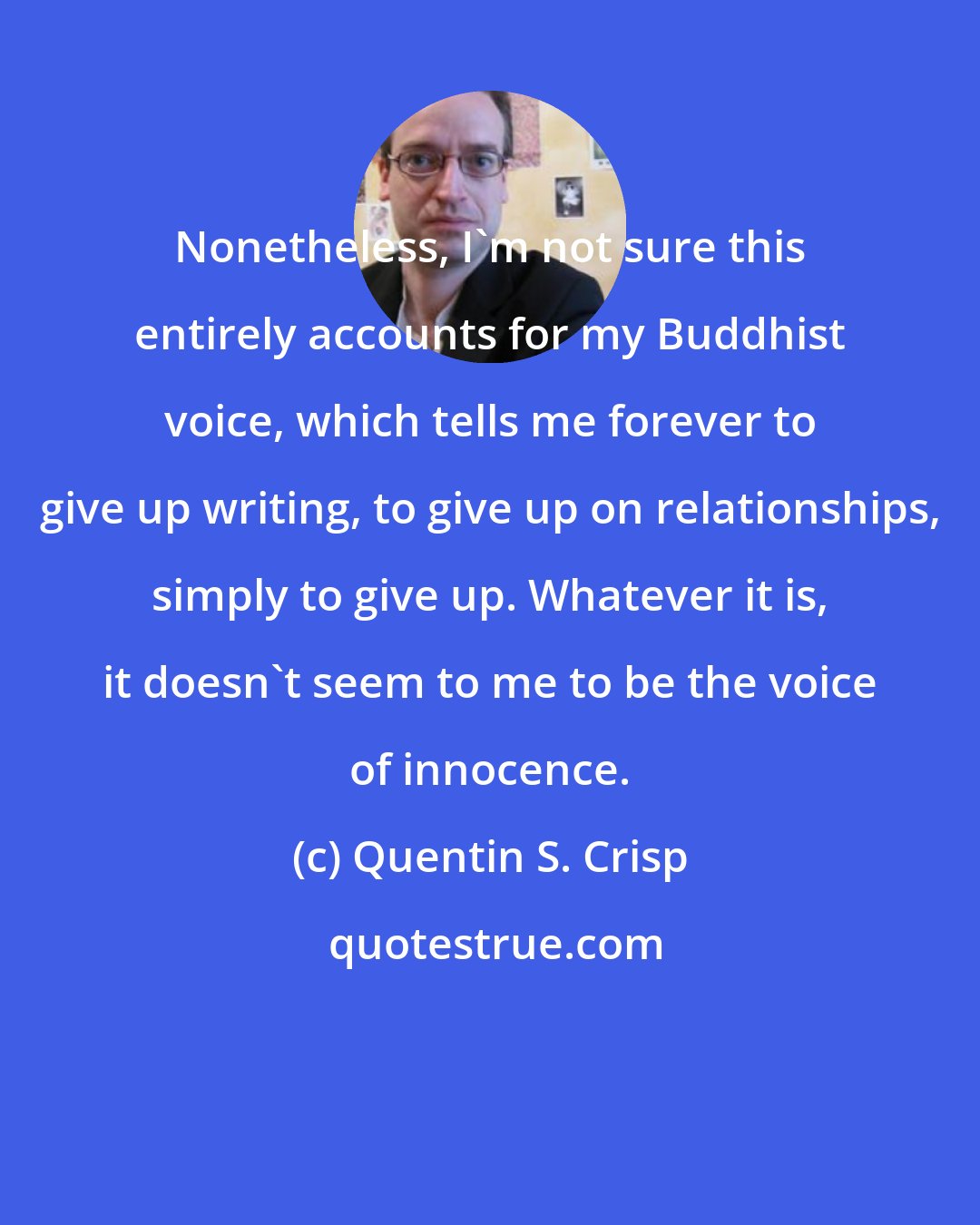 Quentin S. Crisp: Nonetheless, I'm not sure this entirely accounts for my Buddhist voice, which tells me forever to give up writing, to give up on relationships, simply to give up. Whatever it is, it doesn't seem to me to be the voice of innocence.