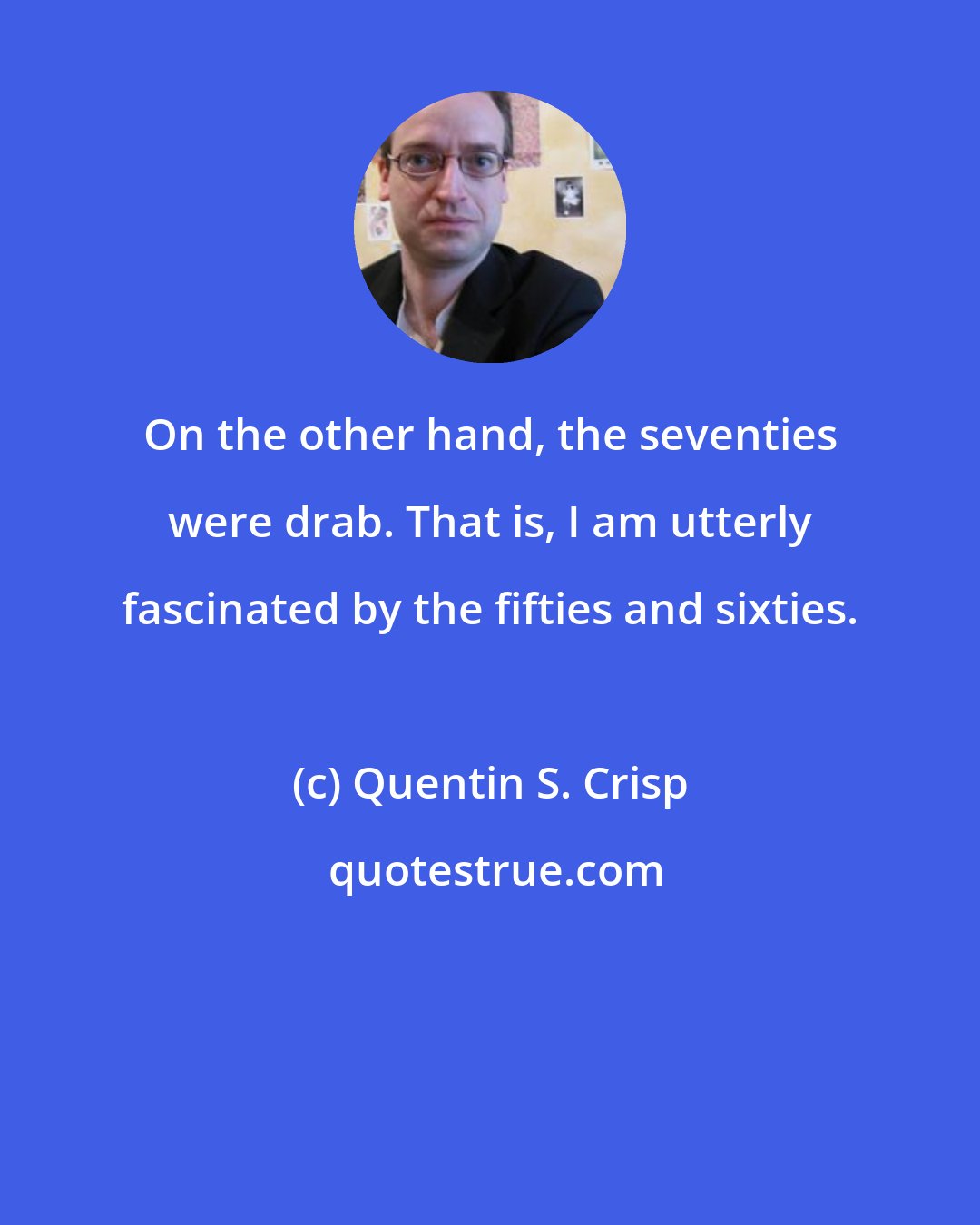 Quentin S. Crisp: On the other hand, the seventies were drab. That is, I am utterly fascinated by the fifties and sixties.