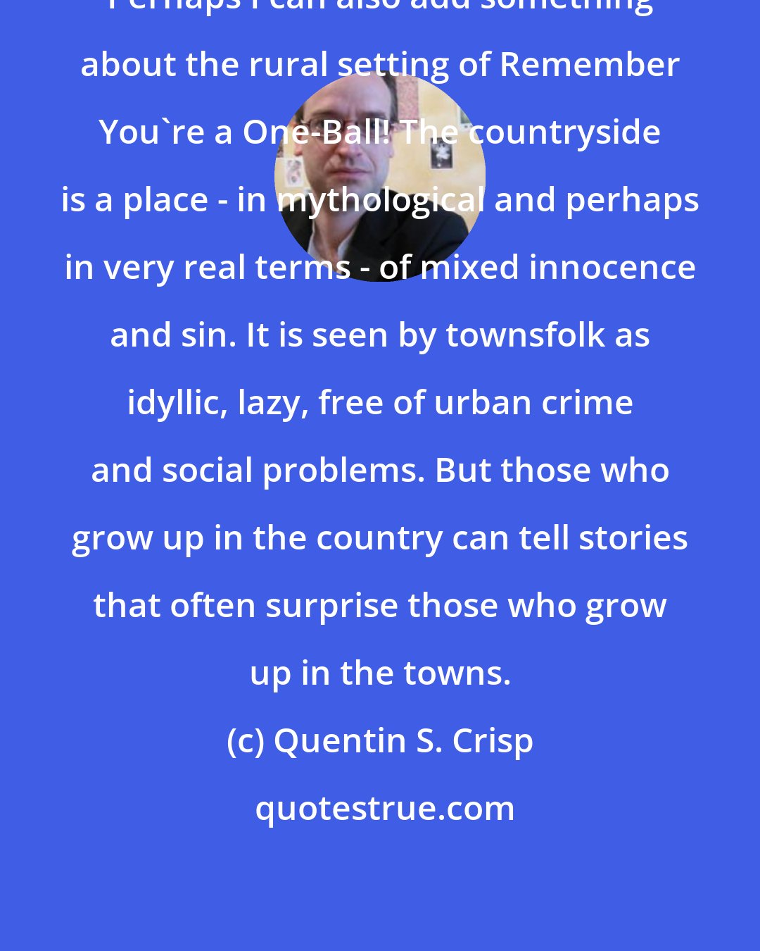 Quentin S. Crisp: Perhaps I can also add something about the rural setting of Remember You're a One-Ball! The countryside is a place - in mythological and perhaps in very real terms - of mixed innocence and sin. It is seen by townsfolk as idyllic, lazy, free of urban crime and social problems. But those who grow up in the country can tell stories that often surprise those who grow up in the towns.