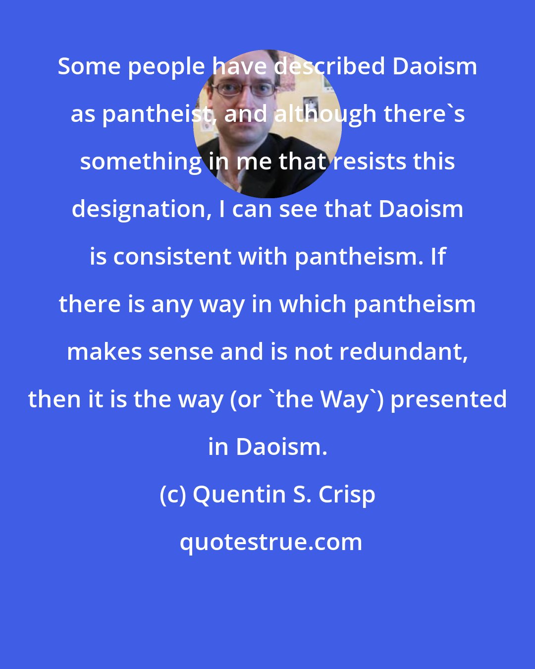 Quentin S. Crisp: Some people have described Daoism as pantheist, and although there's something in me that resists this designation, I can see that Daoism is consistent with pantheism. If there is any way in which pantheism makes sense and is not redundant, then it is the way (or 'the Way') presented in Daoism.