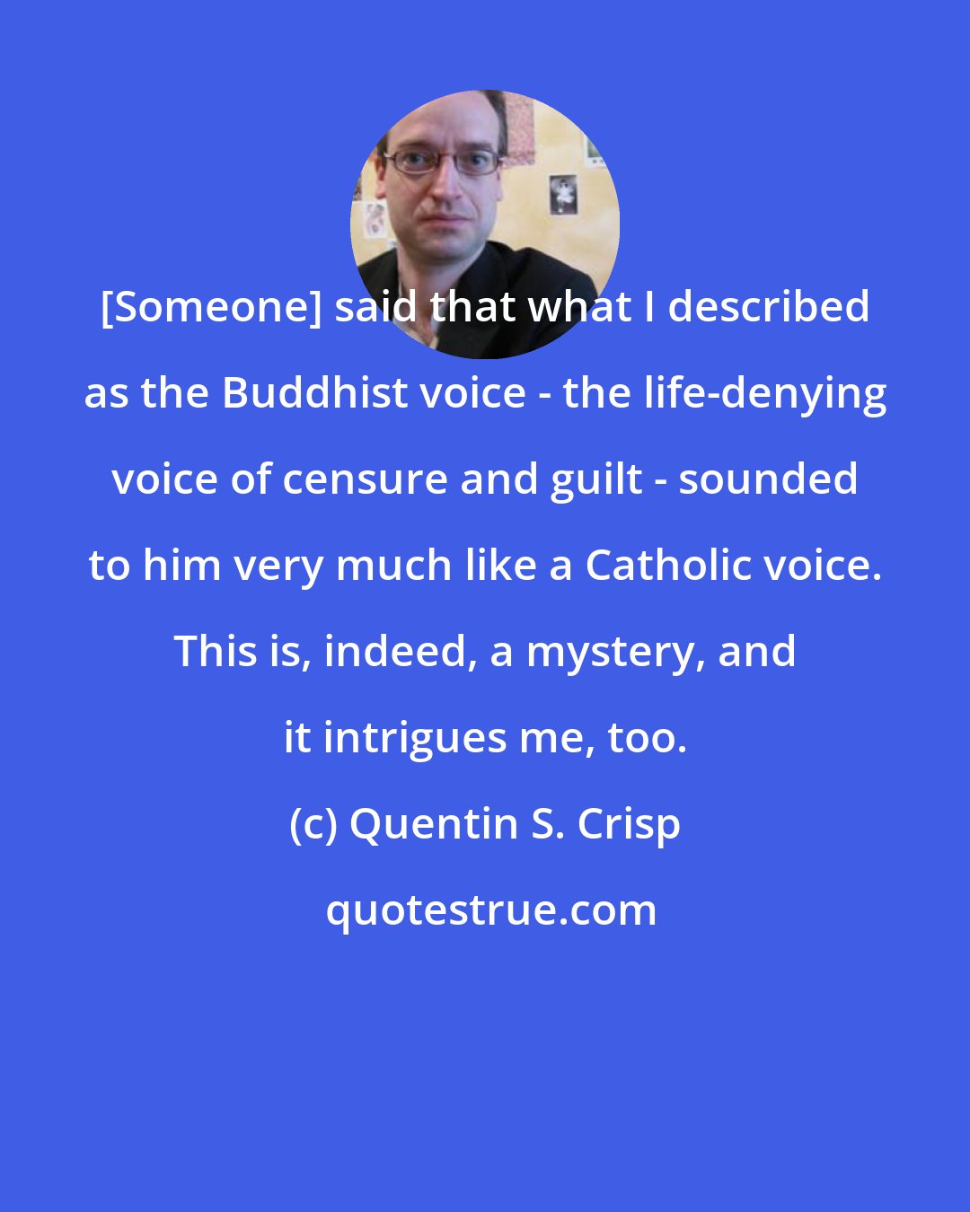 Quentin S. Crisp: [Someone] said that what I described as the Buddhist voice - the life-denying voice of censure and guilt - sounded to him very much like a Catholic voice. This is, indeed, a mystery, and it intrigues me, too.