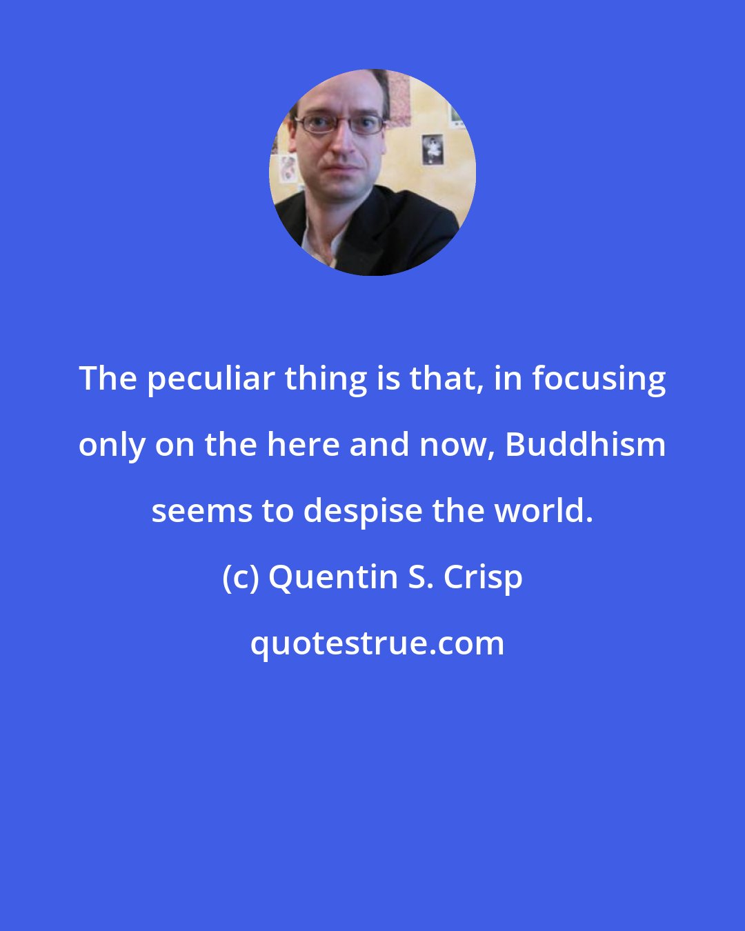 Quentin S. Crisp: The peculiar thing is that, in focusing only on the here and now, Buddhism seems to despise the world.