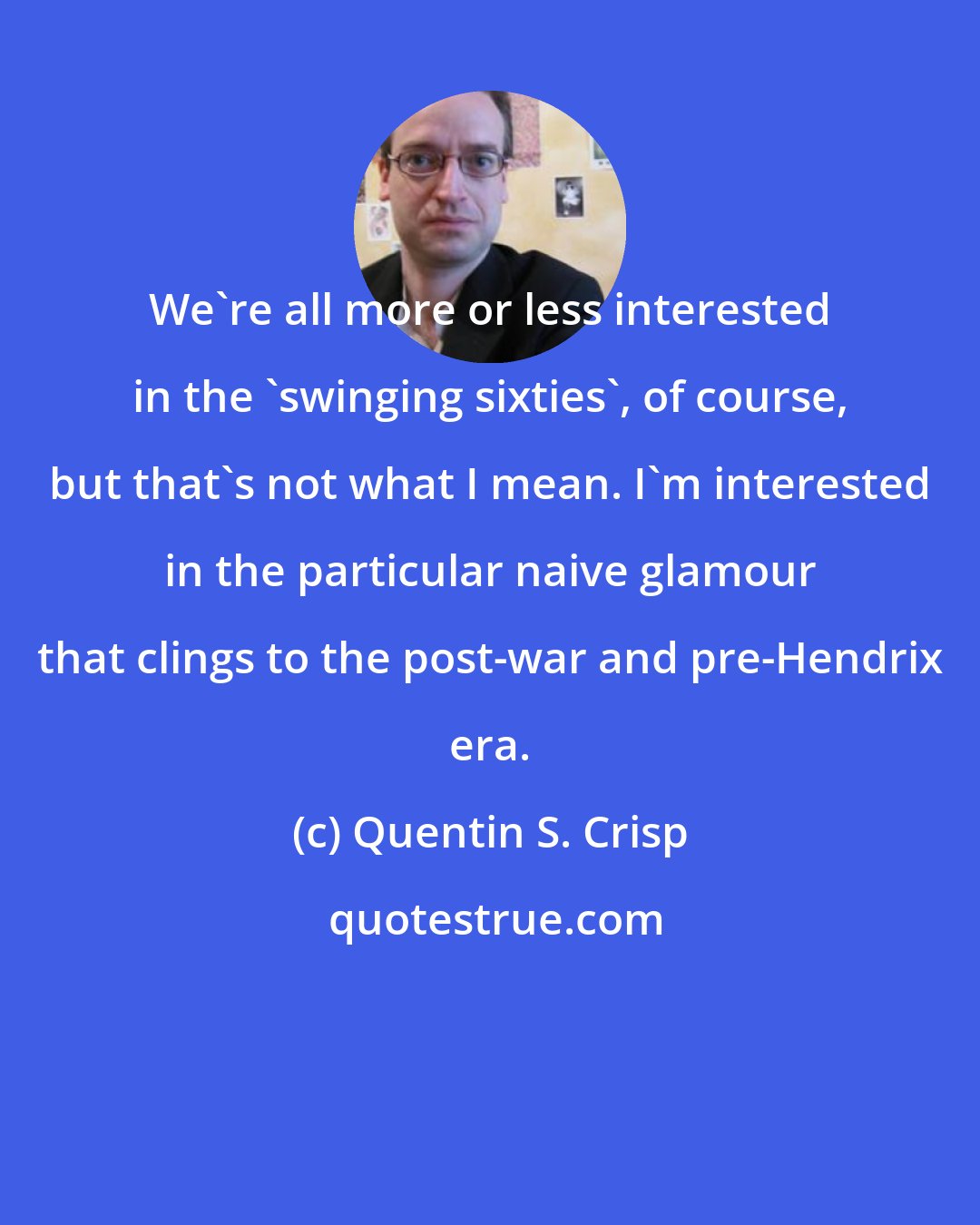 Quentin S. Crisp: We're all more or less interested in the 'swinging sixties', of course, but that's not what I mean. I'm interested in the particular naive glamour that clings to the post-war and pre-Hendrix era.