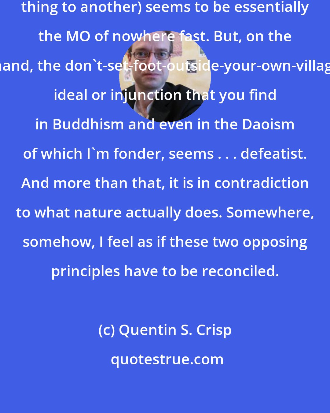 Quentin S. Crisp: Western progress (from one damned thing to another) seems to be essentially the MO of nowhere fast. But, on the other hand, the don't-set-foot-outside-your-own-village/cave ideal or injunction that you find in Buddhism and even in the Daoism of which I'm fonder, seems . . . defeatist. And more than that, it is in contradiction to what nature actually does. Somewhere, somehow, I feel as if these two opposing principles have to be reconciled.