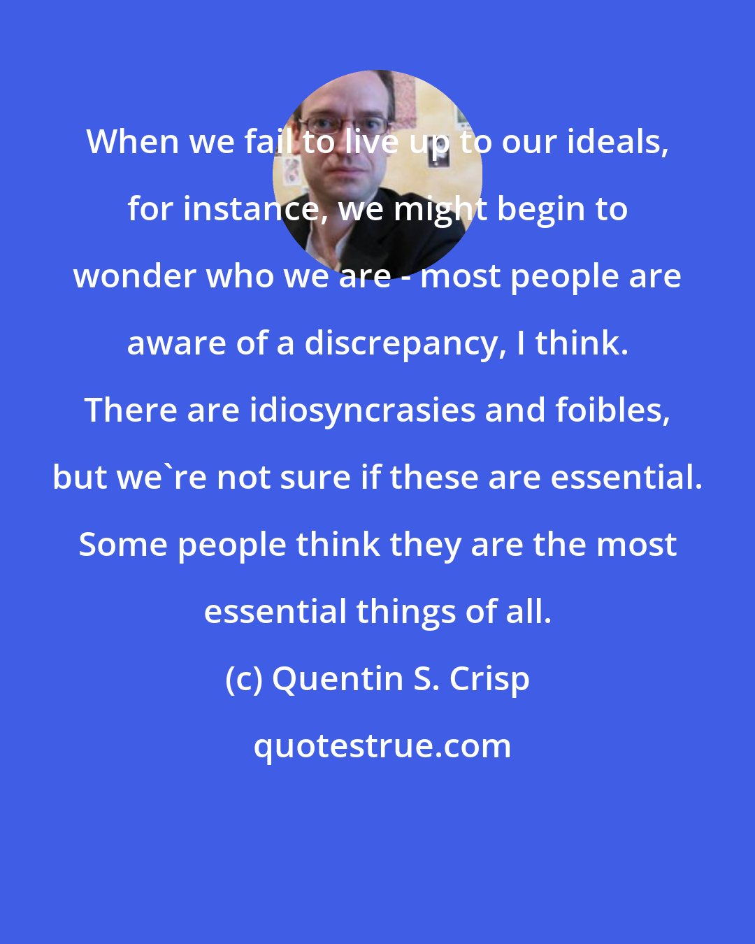 Quentin S. Crisp: When we fail to live up to our ideals, for instance, we might begin to wonder who we are - most people are aware of a discrepancy, I think. There are idiosyncrasies and foibles, but we're not sure if these are essential. Some people think they are the most essential things of all.