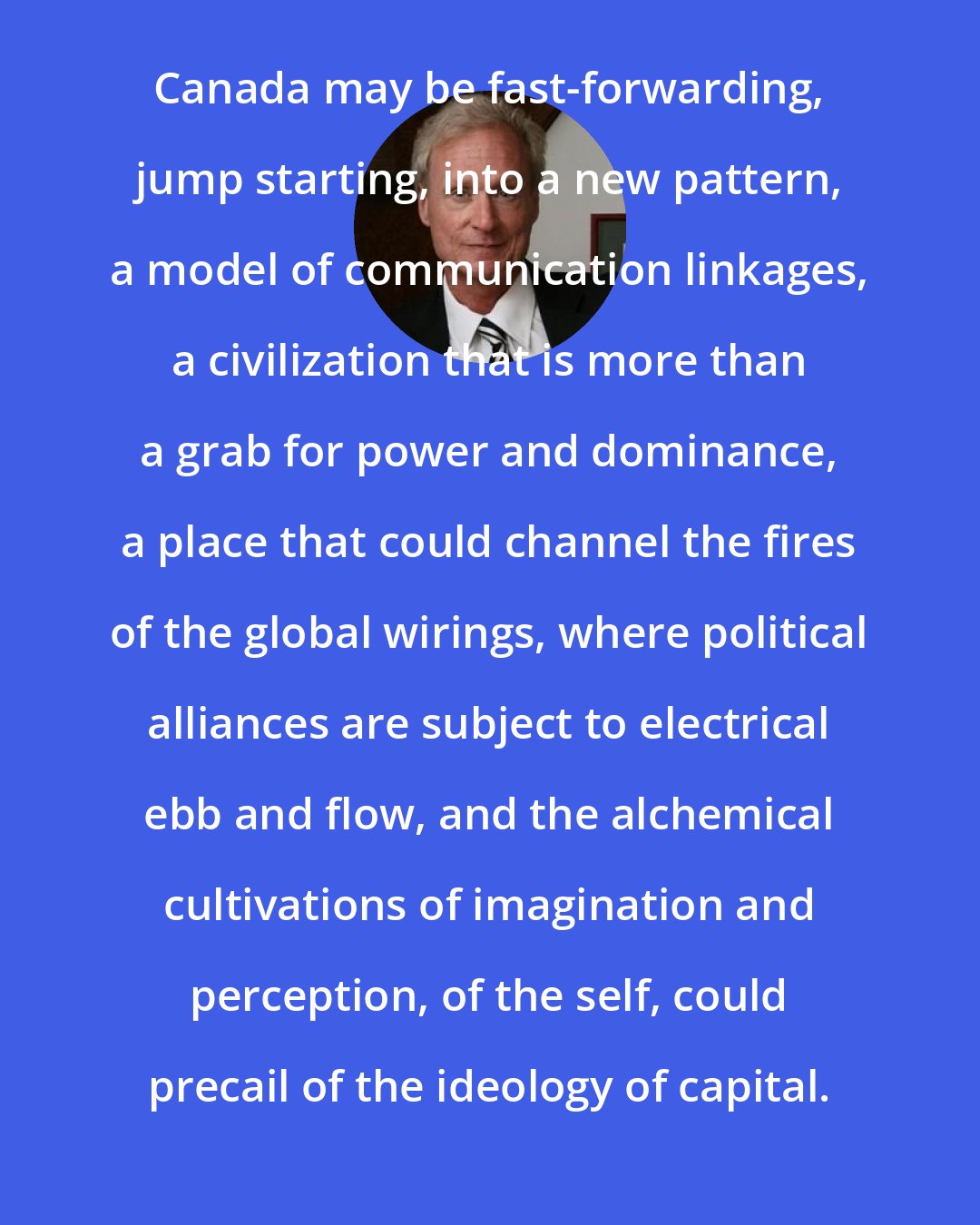 B. W. Powe: Canada may be fast-forwarding, jump starting, into a new pattern, a model of communication linkages, a civilization that is more than a grab for power and dominance, a place that could channel the fires of the global wirings, where political alliances are subject to electrical ebb and flow, and the alchemical cultivations of imagination and perception, of the self, could precail of the ideology of capital.