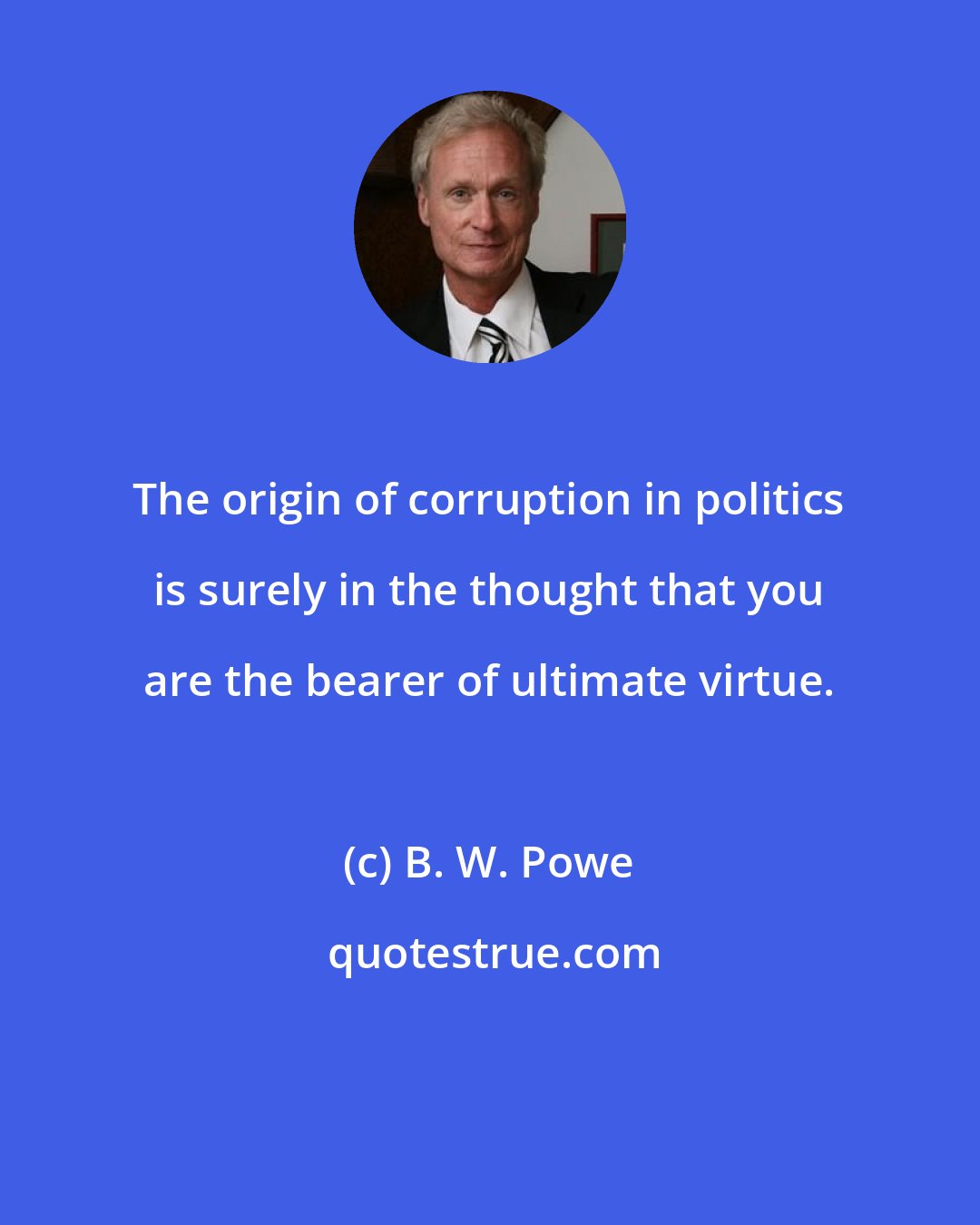 B. W. Powe: The origin of corruption in politics is surely in the thought that you are the bearer of ultimate virtue.