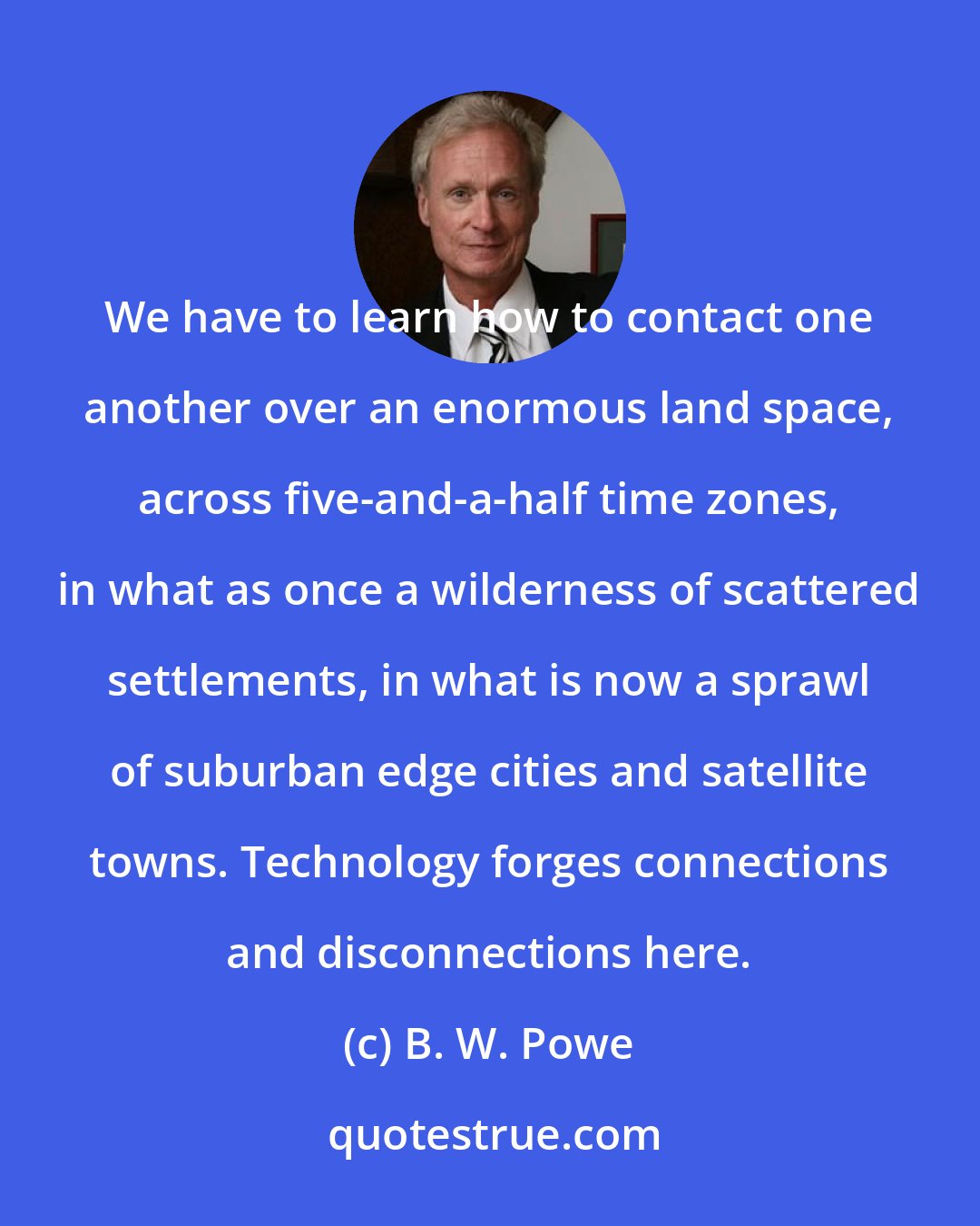 B. W. Powe: We have to learn how to contact one another over an enormous land space, across five-and-a-half time zones, in what as once a wilderness of scattered settlements, in what is now a sprawl of suburban edge cities and satellite towns. Technology forges connections and disconnections here.