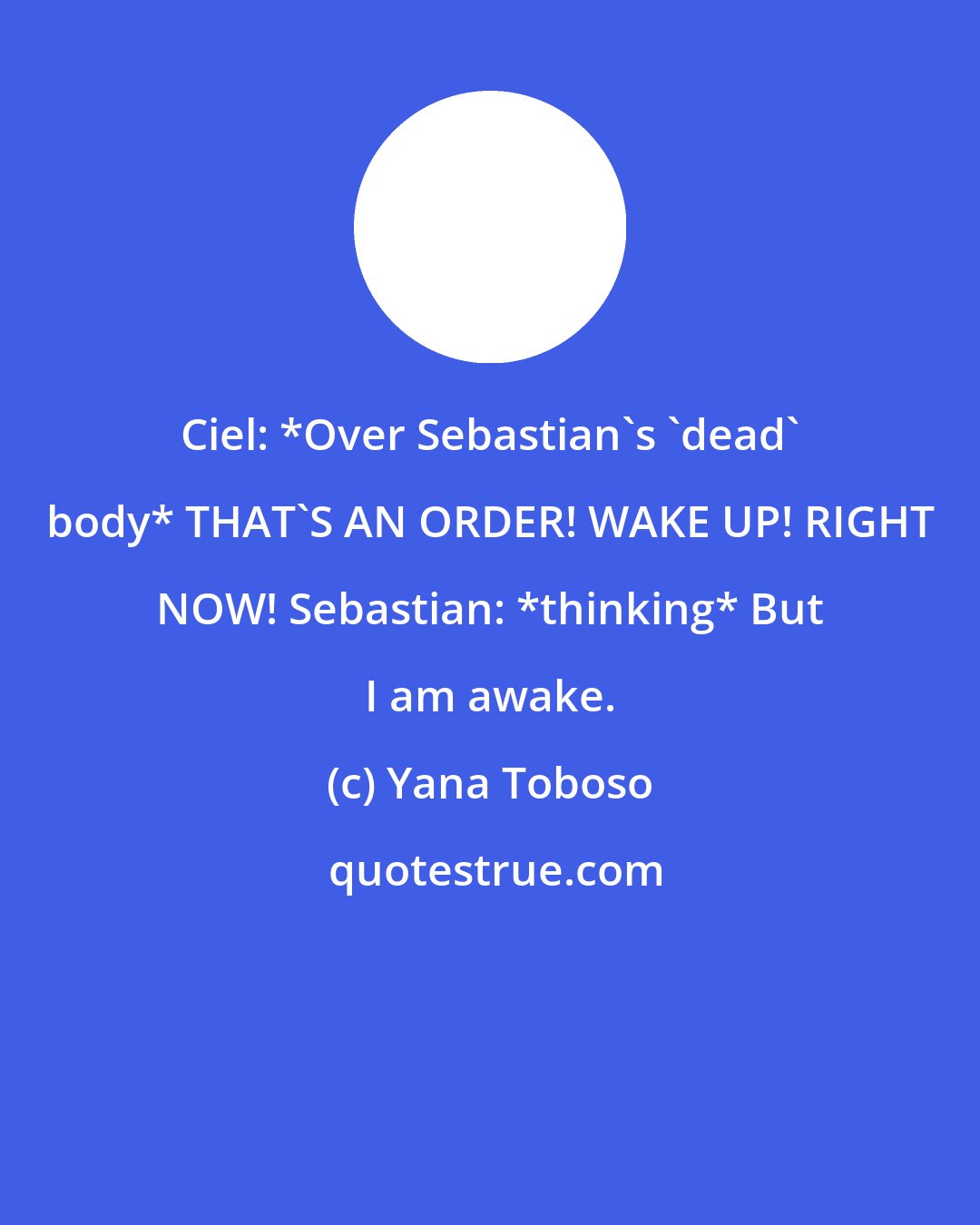 Yana Toboso: Ciel: *Over Sebastian's 'dead' body* THAT'S AN ORDER! WAKE UP! RIGHT NOW! Sebastian: *thinking* But I am awake.