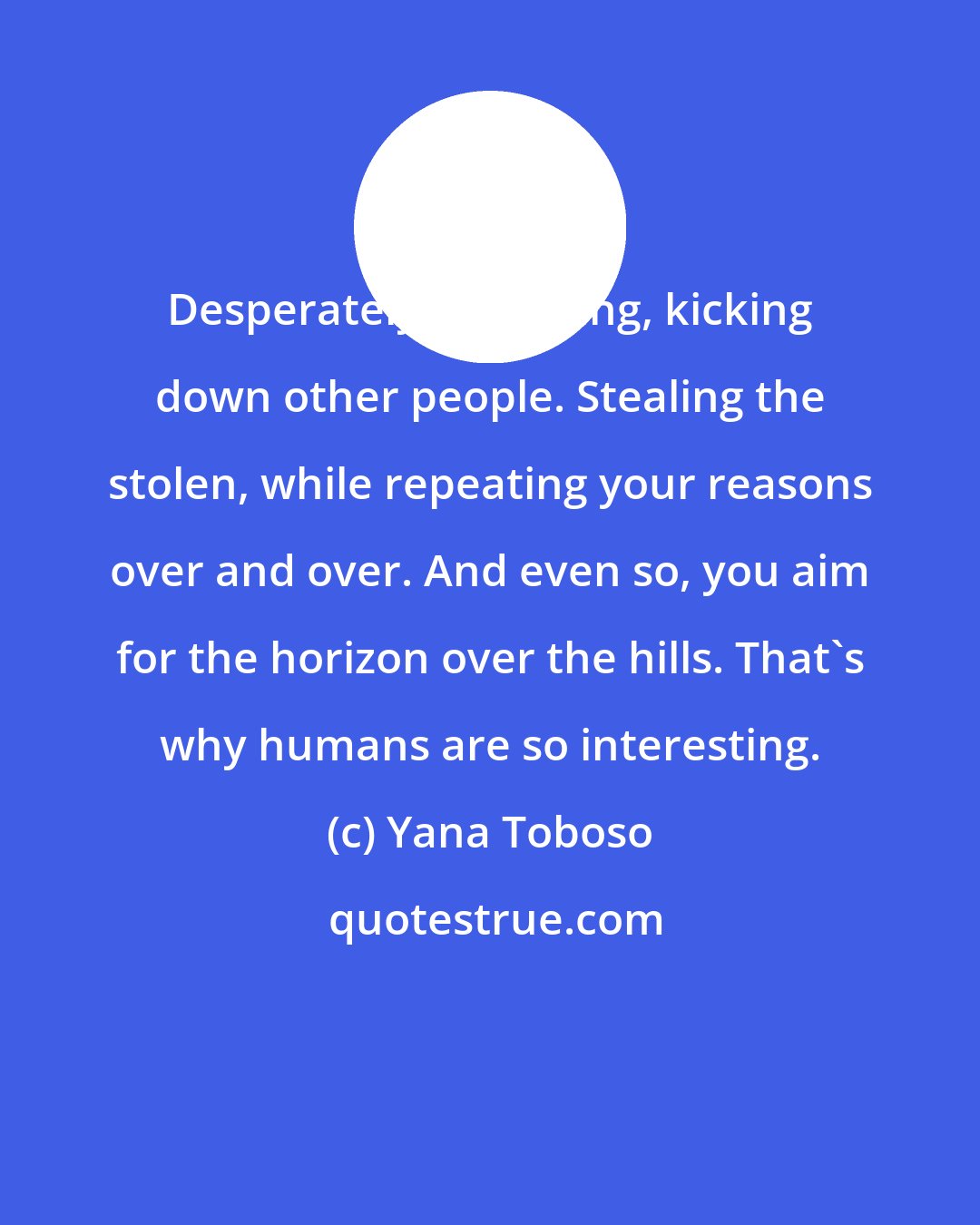 Yana Toboso: Desperately struggling, kicking down other people. Stealing the stolen, while repeating your reasons over and over. And even so, you aim for the horizon over the hills. That's why humans are so interesting.