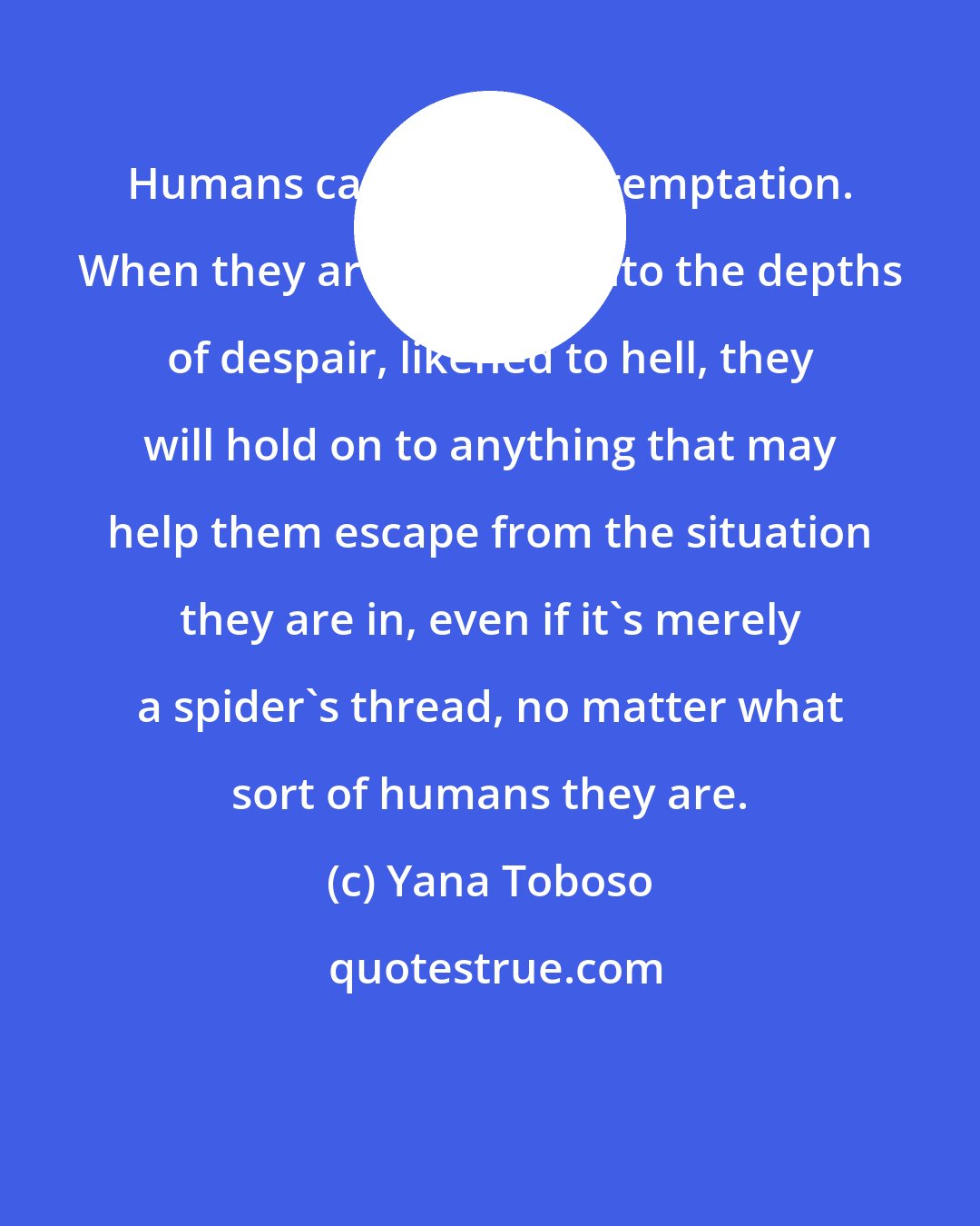 Yana Toboso: Humans cannot reject temptation. When they are plunged into the depths of despair, likened to hell, they will hold on to anything that may help them escape from the situation they are in, even if it's merely a spider's thread, no matter what sort of humans they are.