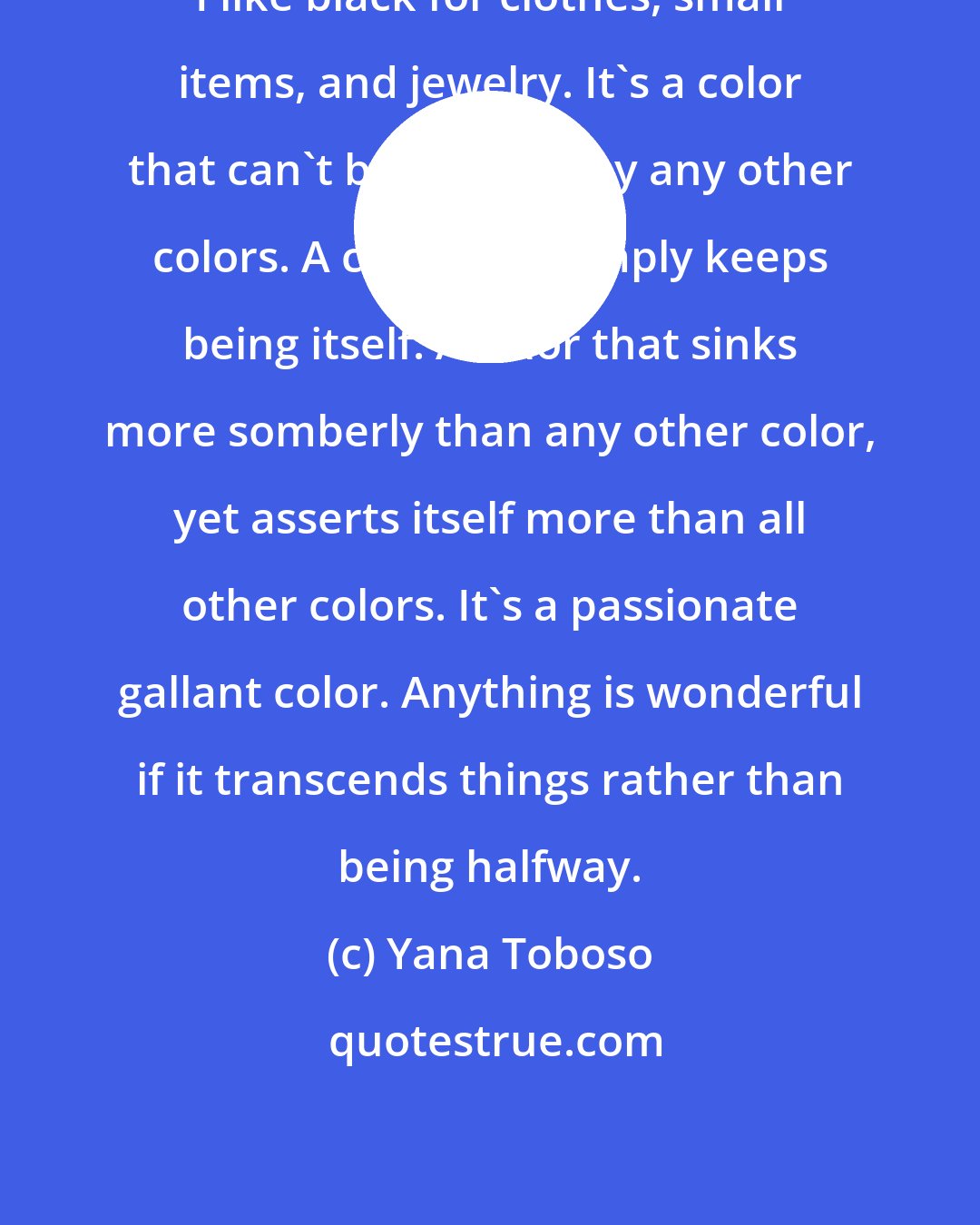 Yana Toboso: I like black for clothes, small items, and jewelry. It's a color that can't be violated by any other colors. A color that simply keeps being itself. A color that sinks more somberly than any other color, yet asserts itself more than all other colors. It's a passionate gallant color. Anything is wonderful if it transcends things rather than being halfway.