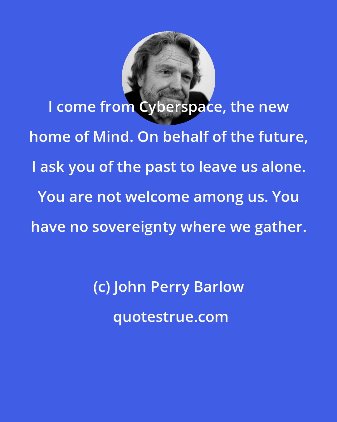 John Perry Barlow: I come from Cyberspace, the new home of Mind. On behalf of the future, I ask you of the past to leave us alone. You are not welcome among us. You have no sovereignty where we gather.