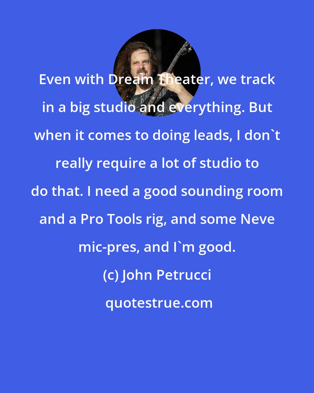 John Petrucci: Even with Dream Theater, we track in a big studio and everything. But when it comes to doing leads, I don't really require a lot of studio to do that. I need a good sounding room and a Pro Tools rig, and some Neve mic-pres, and I'm good.