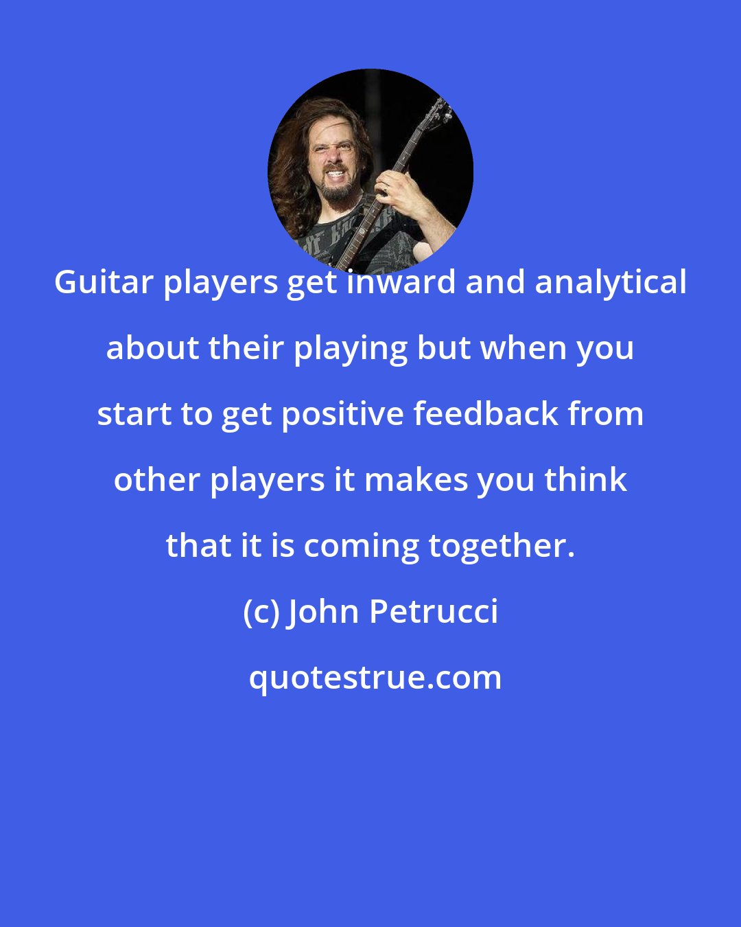 John Petrucci: Guitar players get inward and analytical about their playing but when you start to get positive feedback from other players it makes you think that it is coming together.