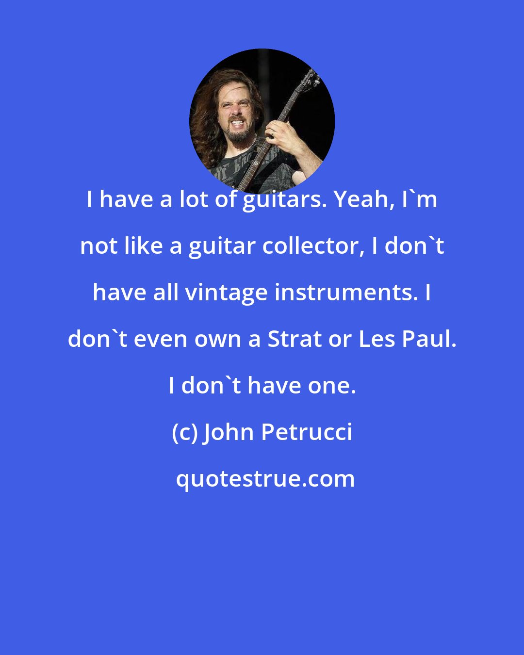 John Petrucci: I have a lot of guitars. Yeah, I'm not like a guitar collector, I don't have all vintage instruments. I don't even own a Strat or Les Paul. I don't have one.