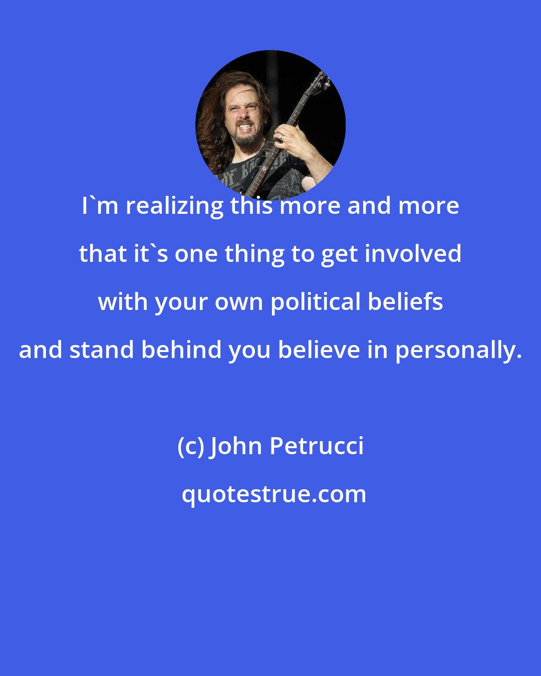 John Petrucci: I'm realizing this more and more that it's one thing to get involved with your own political beliefs and stand behind you believe in personally.