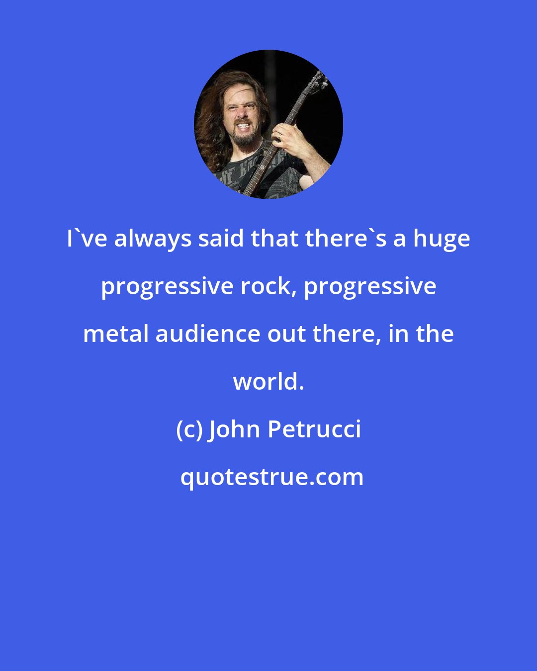 John Petrucci: I've always said that there's a huge progressive rock, progressive metal audience out there, in the world.