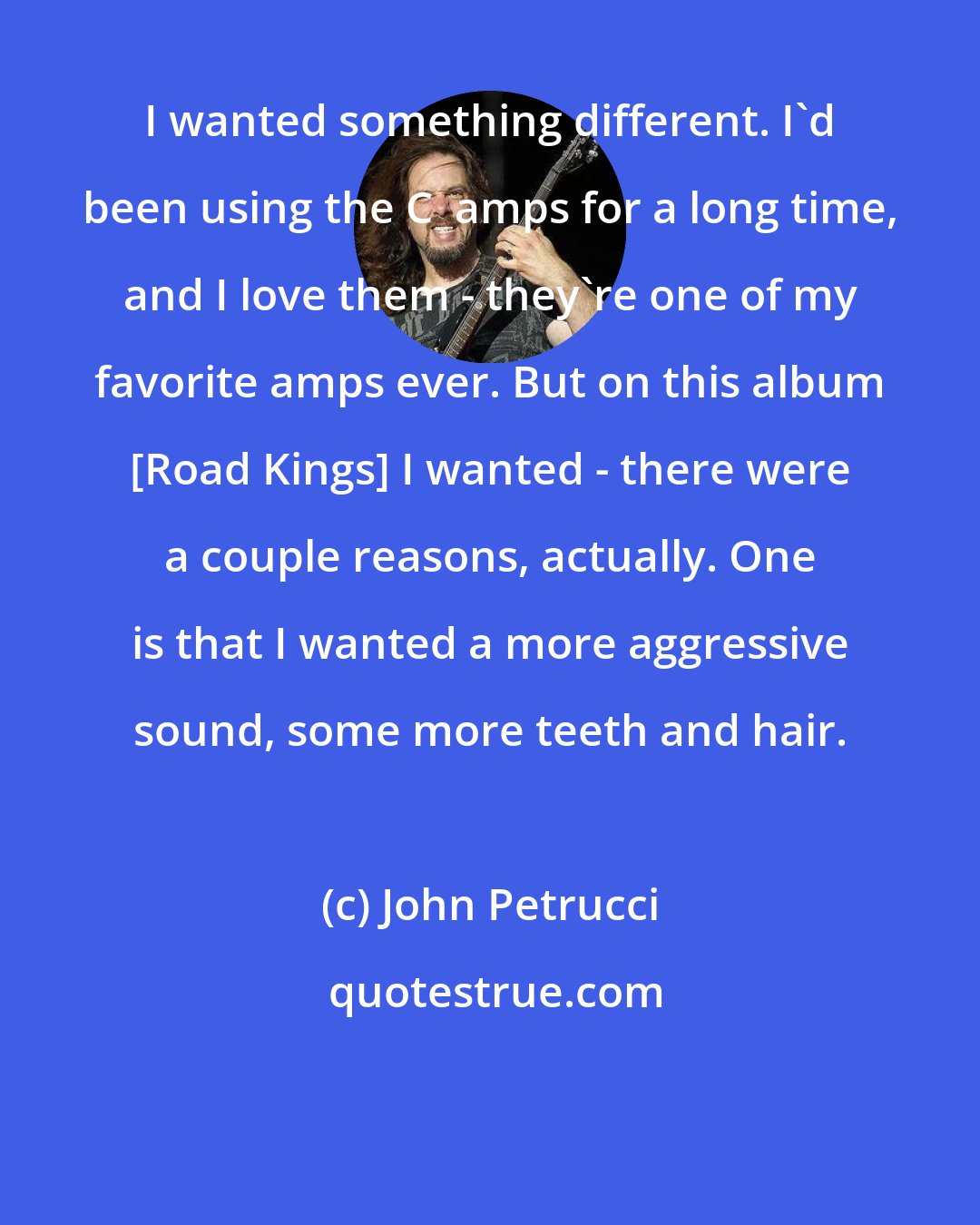 John Petrucci: I wanted something different. I'd been using the C+ amps for a long time, and I love them - they're one of my favorite amps ever. But on this album [Road Kings] I wanted - there were a couple reasons, actually. One is that I wanted a more aggressive sound, some more teeth and hair.