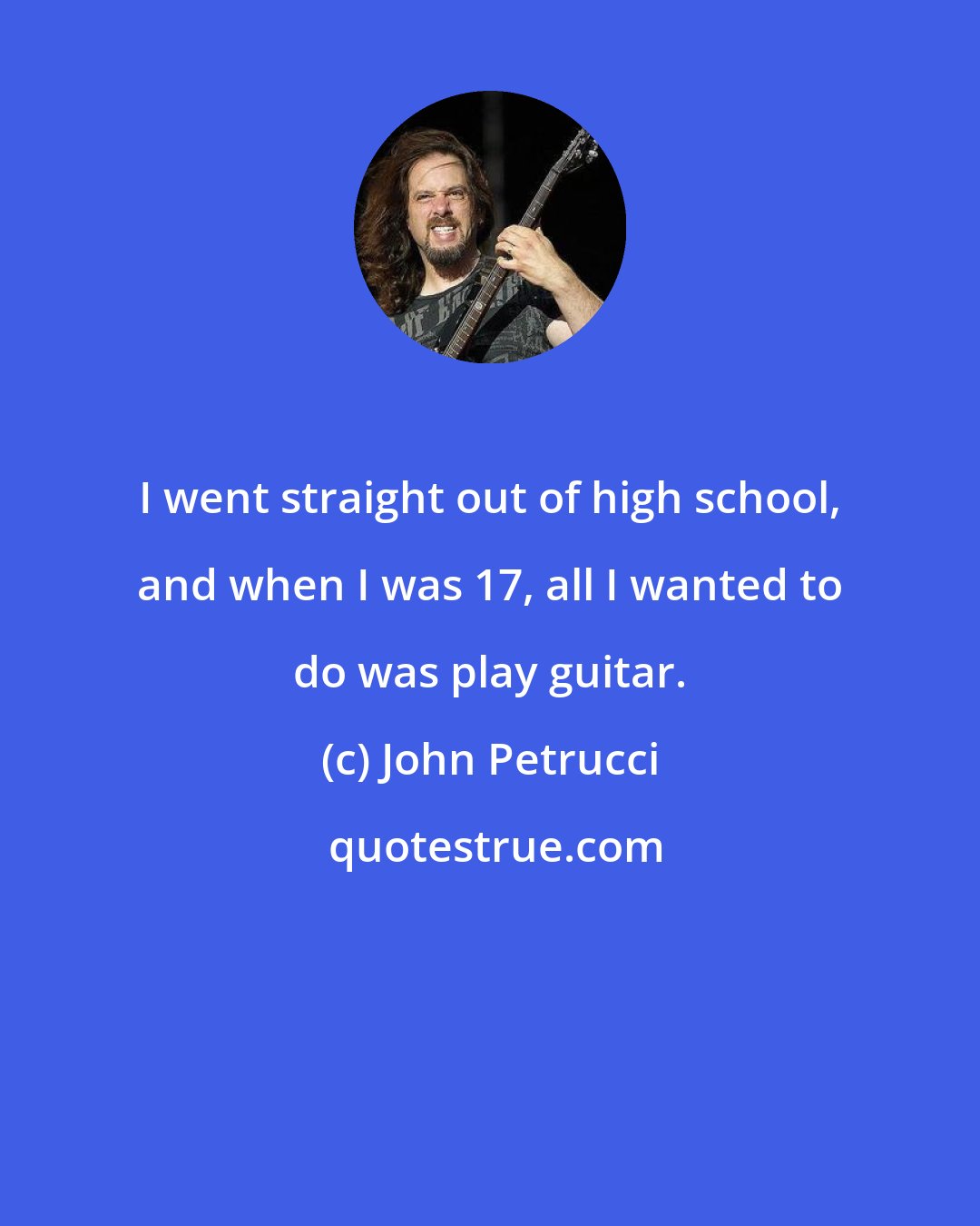 John Petrucci: I went straight out of high school, and when I was 17, all I wanted to do was play guitar.