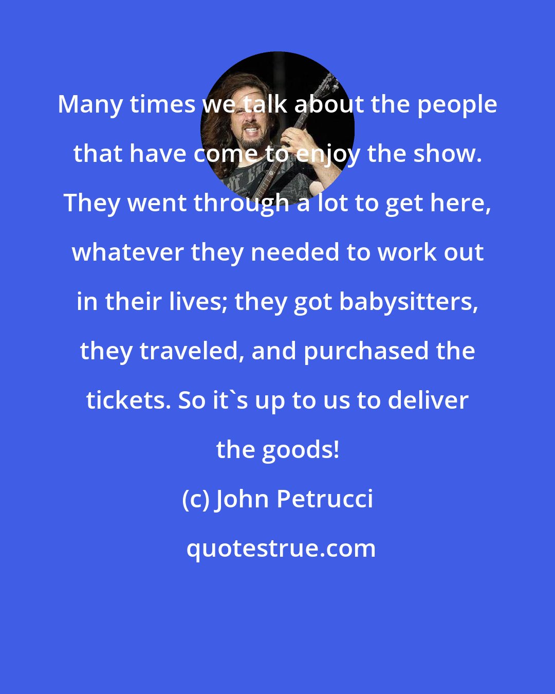 John Petrucci: Many times we talk about the people that have come to enjoy the show. They went through a lot to get here, whatever they needed to work out in their lives; they got babysitters, they traveled, and purchased the tickets. So it's up to us to deliver the goods!