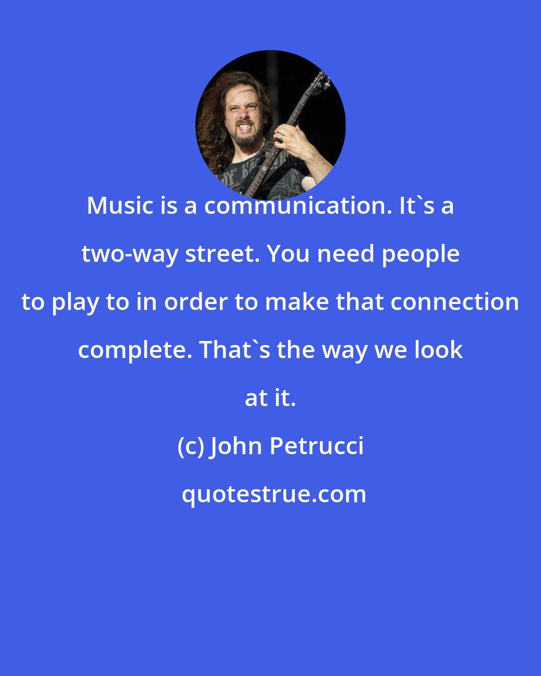 John Petrucci: Music is a communication. It's a two-way street. You need people to play to in order to make that connection complete. That's the way we look at it.