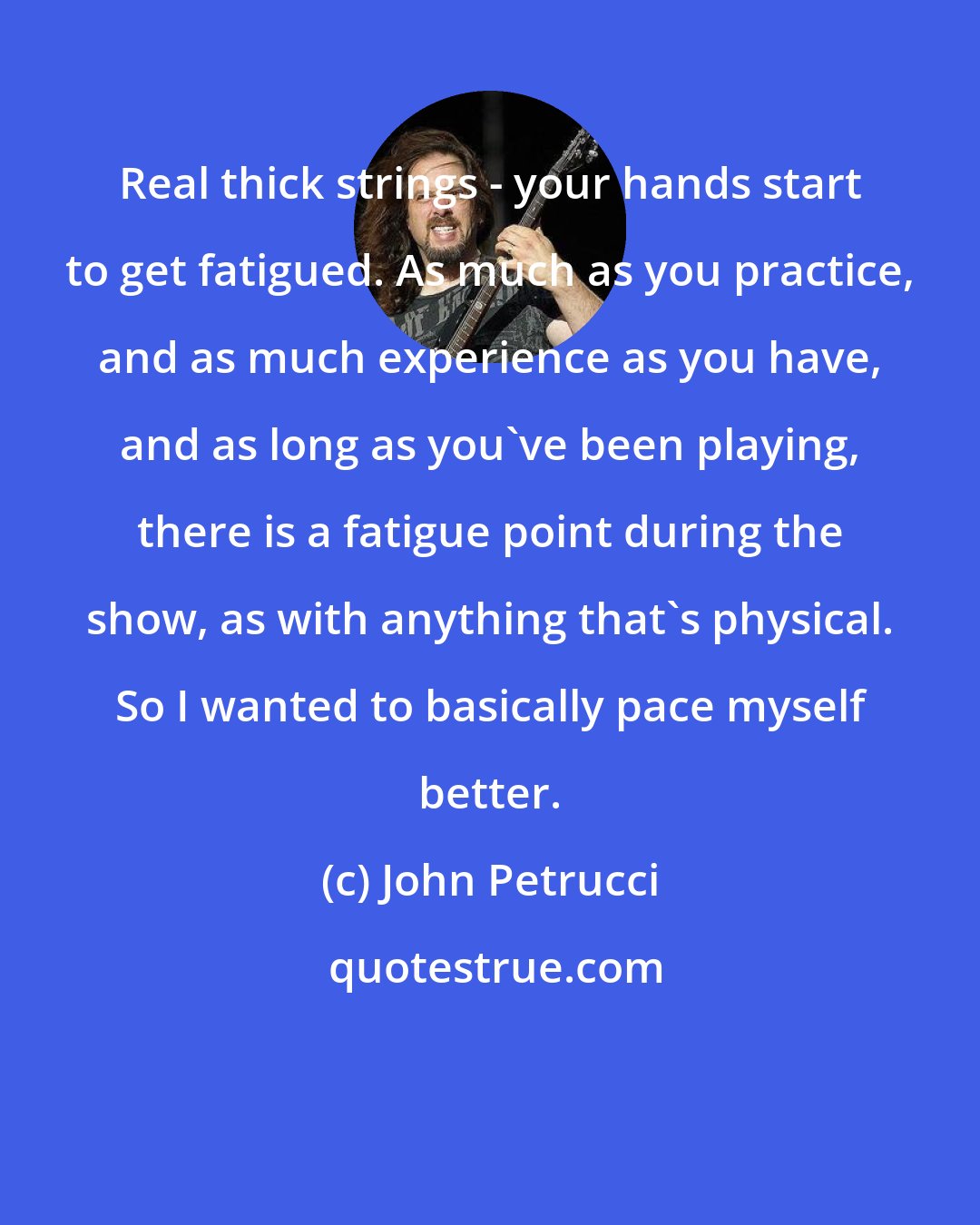 John Petrucci: Real thick strings - your hands start to get fatigued. As much as you practice, and as much experience as you have, and as long as you've been playing, there is a fatigue point during the show, as with anything that's physical. So I wanted to basically pace myself better.