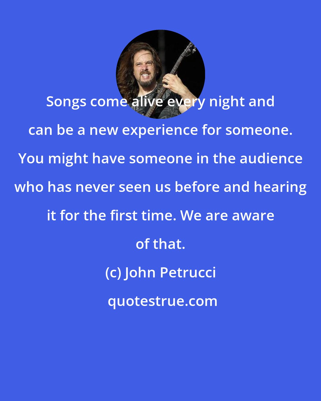 John Petrucci: Songs come alive every night and can be a new experience for someone. You might have someone in the audience who has never seen us before and hearing it for the first time. We are aware of that.