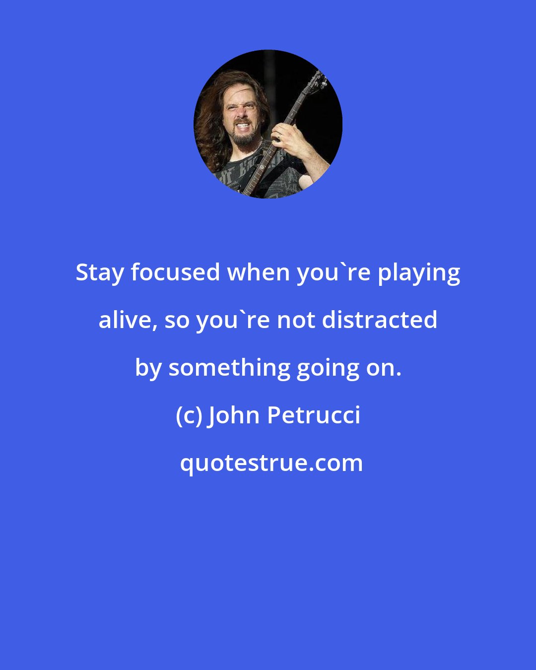 John Petrucci: Stay focused when you're playing alive, so you're not distracted by something going on.