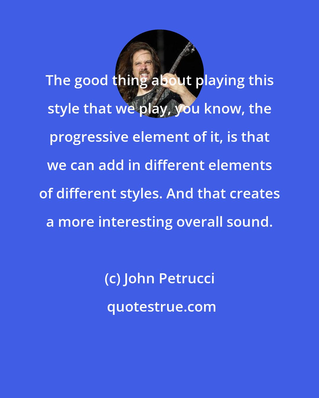 John Petrucci: The good thing about playing this style that we play, you know, the progressive element of it, is that we can add in different elements of different styles. And that creates a more interesting overall sound.