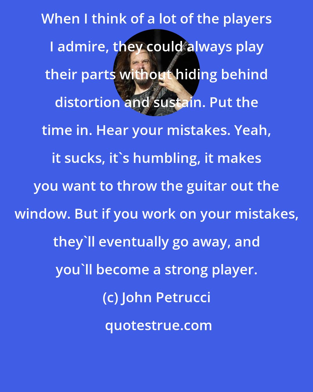 John Petrucci: When I think of a lot of the players I admire, they could always play their parts without hiding behind distortion and sustain. Put the time in. Hear your mistakes. Yeah, it sucks, it's humbling, it makes you want to throw the guitar out the window. But if you work on your mistakes, they'll eventually go away, and you'll become a strong player.