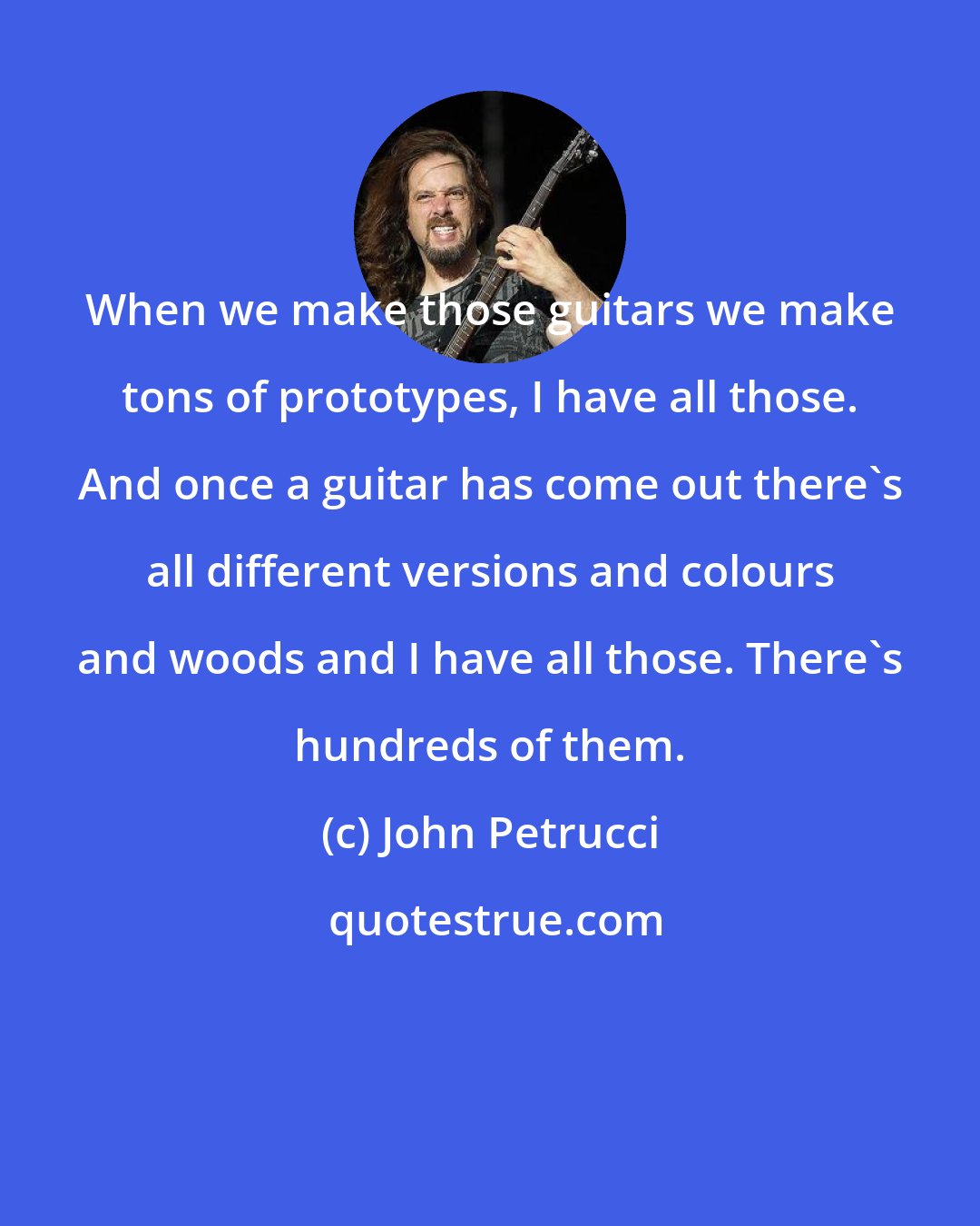 John Petrucci: When we make those guitars we make tons of prototypes, I have all those. And once a guitar has come out there's all different versions and colours and woods and I have all those. There's hundreds of them.