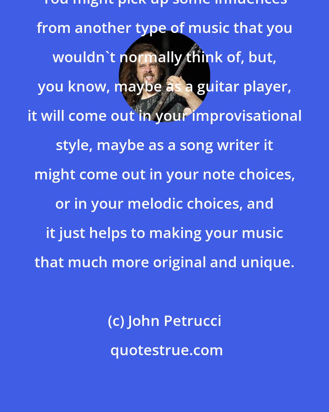 John Petrucci: You might pick up some influences from another type of music that you wouldn't normally think of, but, you know, maybe as a guitar player, it will come out in your improvisational style, maybe as a song writer it might come out in your note choices, or in your melodic choices, and it just helps to making your music that much more original and unique.