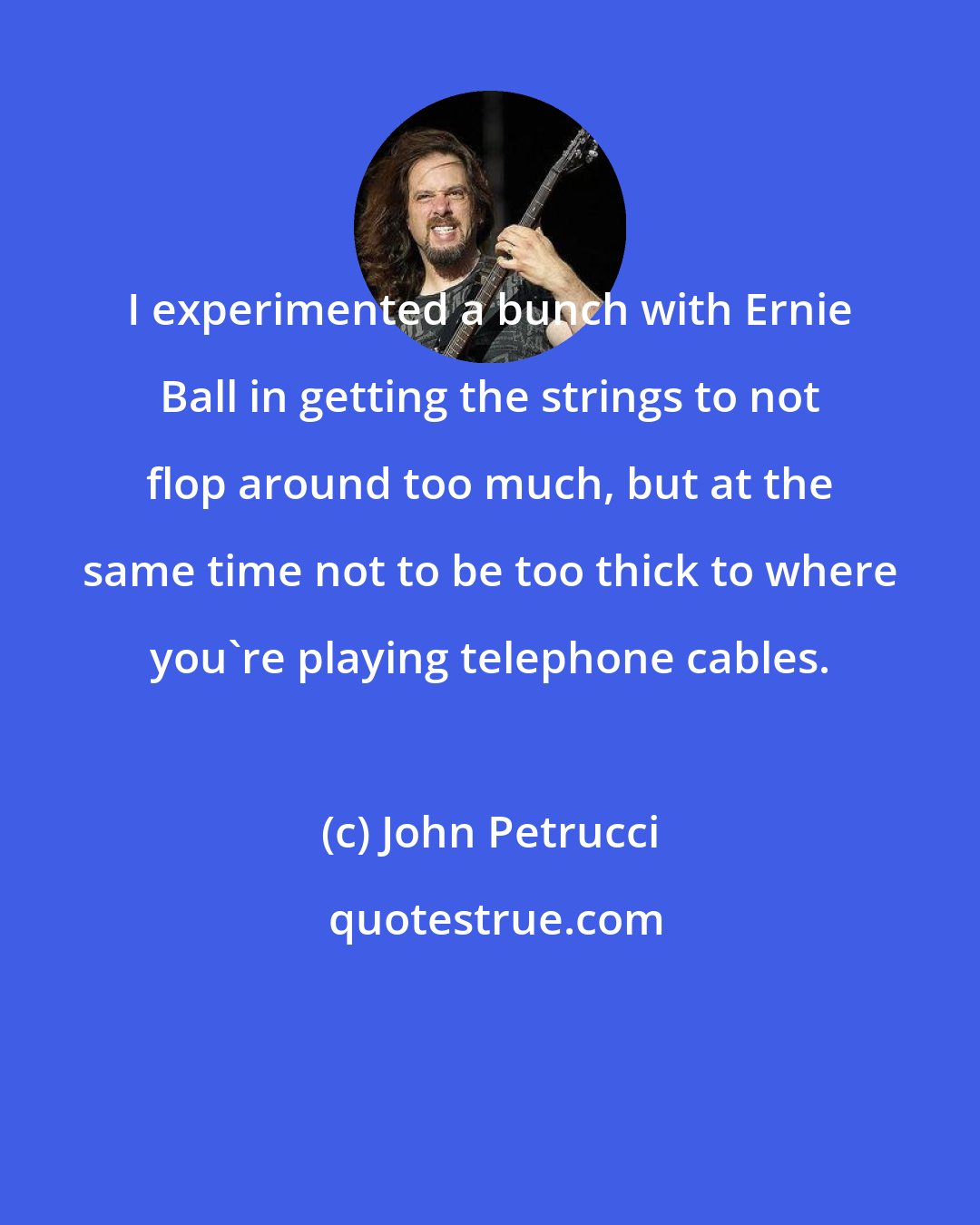 John Petrucci: I experimented a bunch with Ernie Ball in getting the strings to not flop around too much, but at the same time not to be too thick to where you're playing telephone cables.