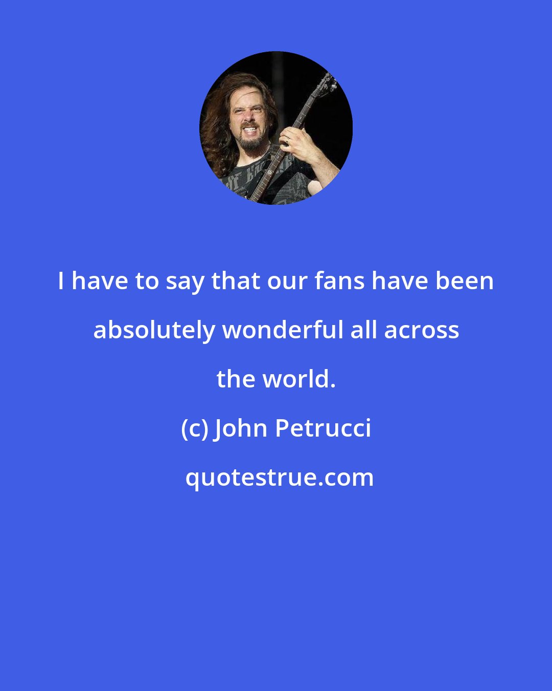 John Petrucci: I have to say that our fans have been absolutely wonderful all across the world.