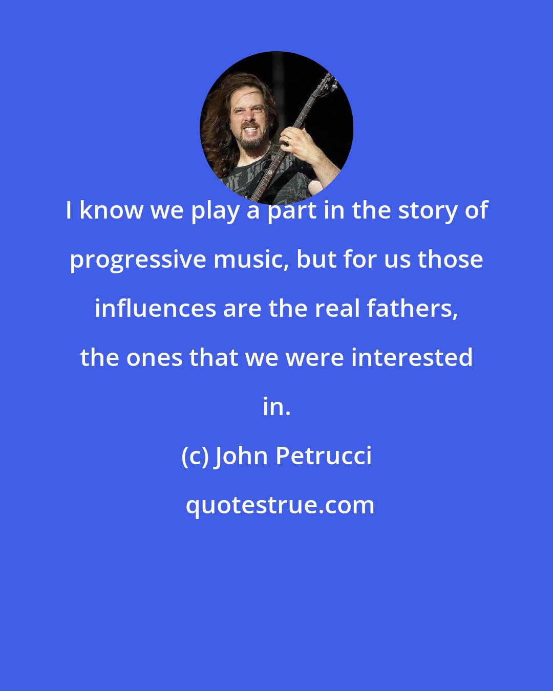 John Petrucci: I know we play a part in the story of progressive music, but for us those influences are the real fathers, the ones that we were interested in.