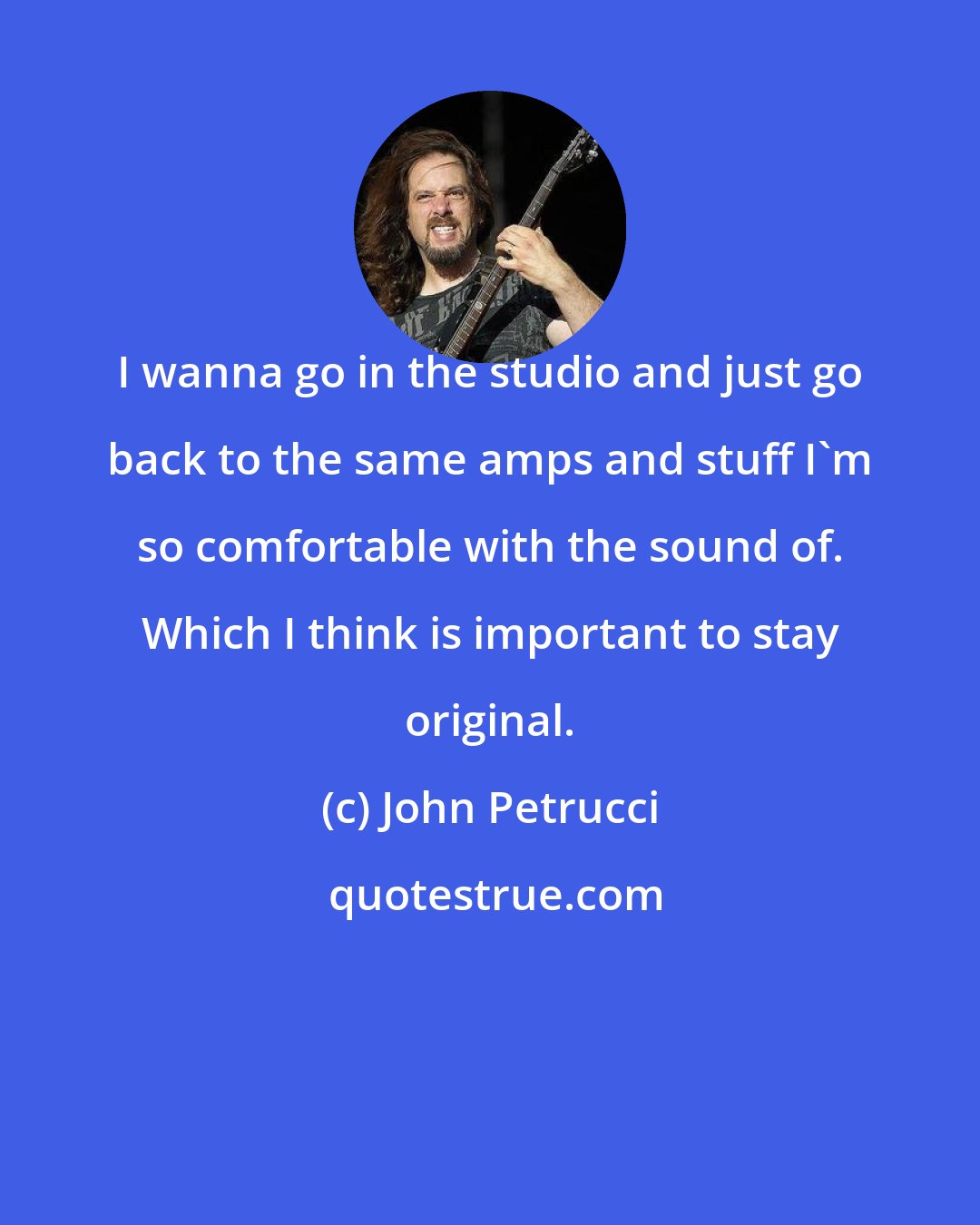 John Petrucci: I wanna go in the studio and just go back to the same amps and stuff I'm so comfortable with the sound of. Which I think is important to stay original.