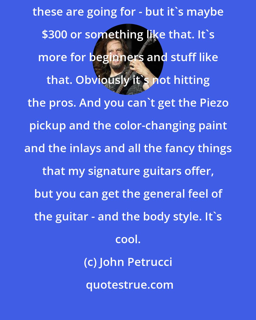 John Petrucci: Instead of buying a guitar for $2,000 or $2,500 - I'm not sure how much these are going for - but it's maybe $300 or something like that. It's more for beginners and stuff like that. Obviously it's not hitting the pros. And you can't get the Piezo pickup and the color-changing paint and the inlays and all the fancy things that my signature guitars offer, but you can get the general feel of the guitar - and the body style. It's cool.