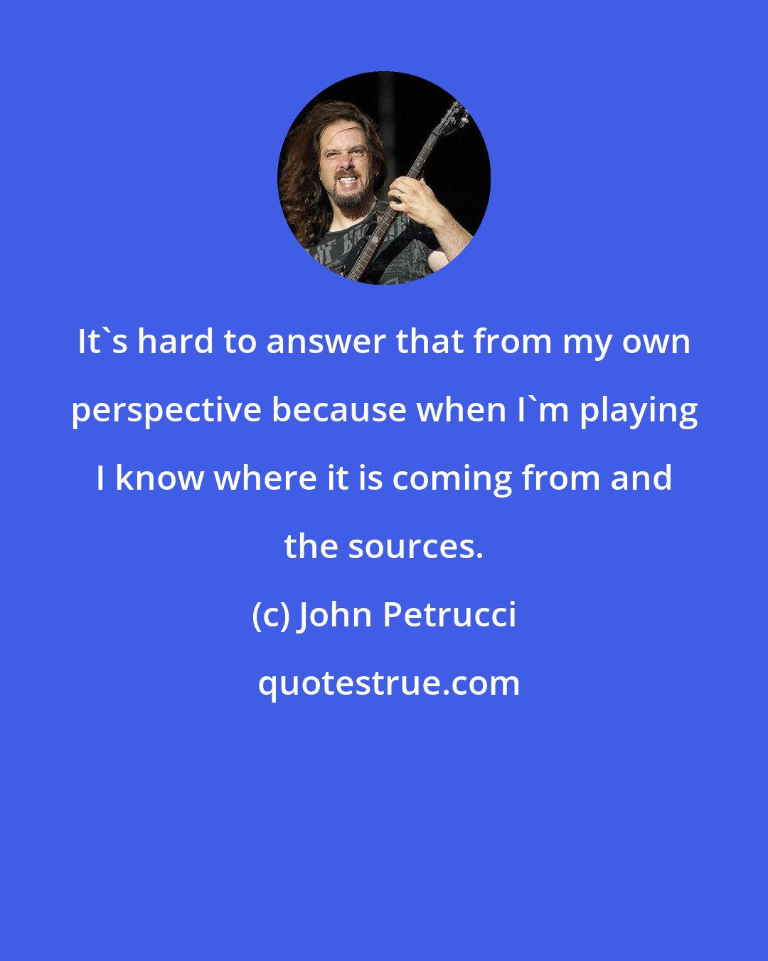 John Petrucci: It's hard to answer that from my own perspective because when I'm playing I know where it is coming from and the sources.