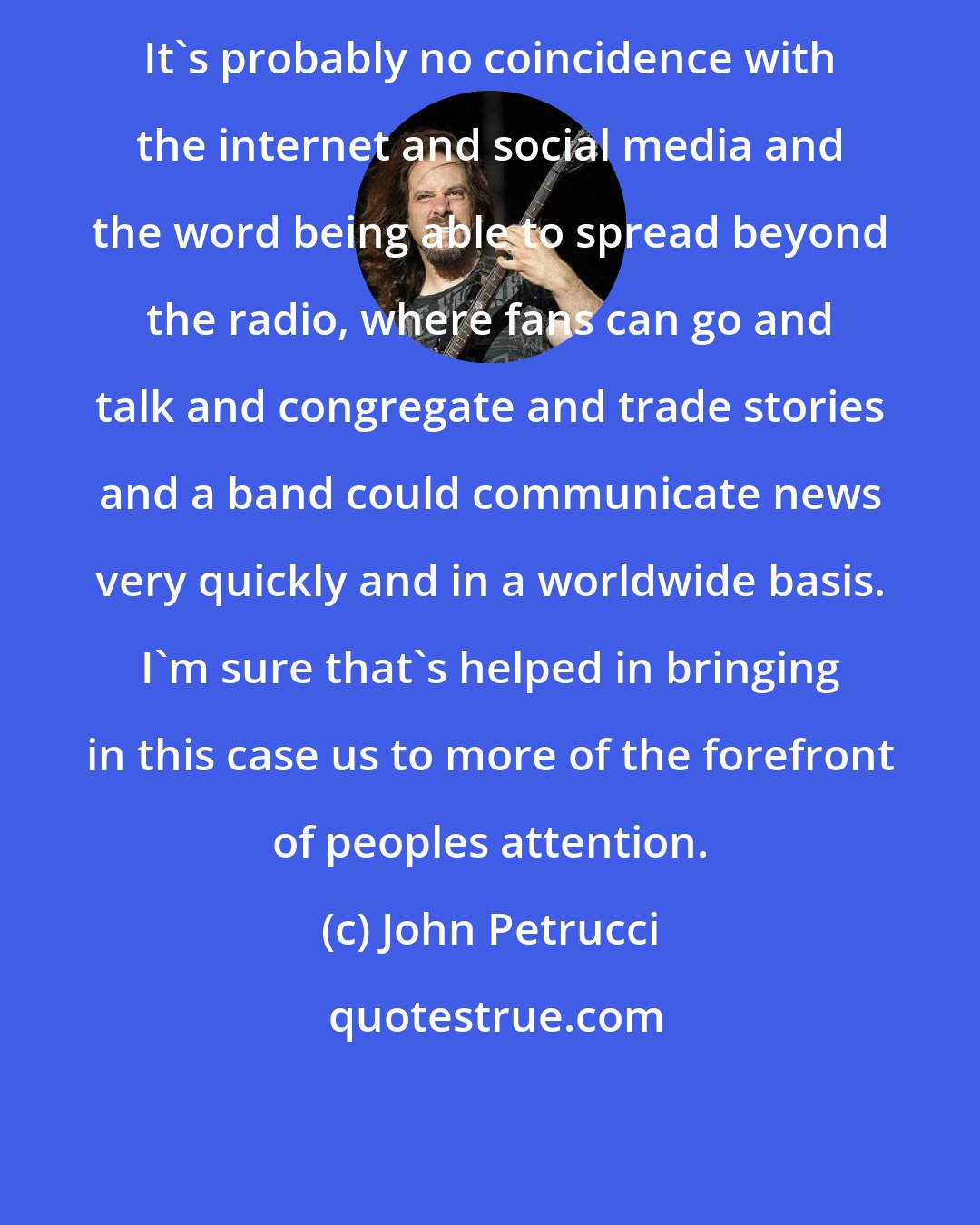 John Petrucci: It's probably no coincidence with the internet and social media and the word being able to spread beyond the radio, where fans can go and talk and congregate and trade stories and a band could communicate news very quickly and in a worldwide basis. I'm sure that's helped in bringing in this case us to more of the forefront of peoples attention.