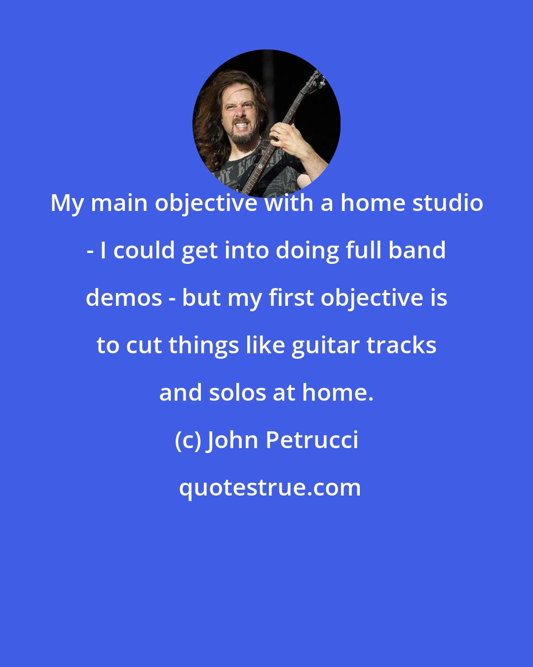 John Petrucci: My main objective with a home studio - I could get into doing full band demos - but my first objective is to cut things like guitar tracks and solos at home.