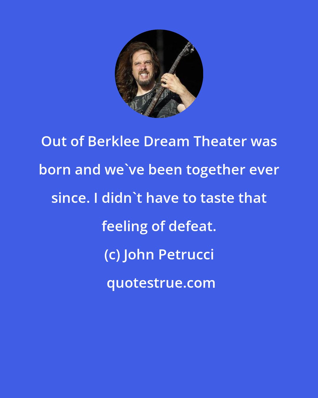 John Petrucci: Out of Berklee Dream Theater was born and we've been together ever since. I didn't have to taste that feeling of defeat.