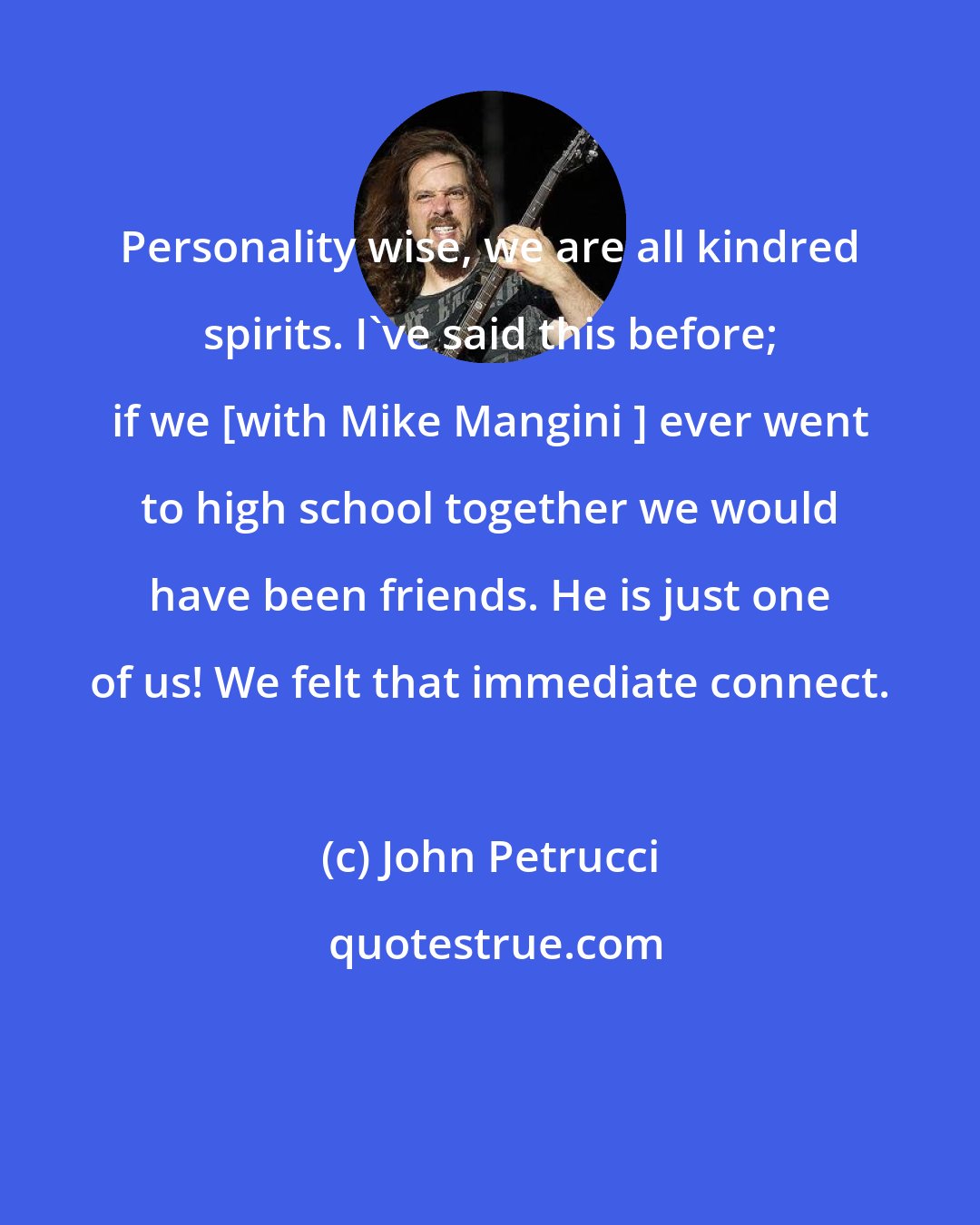 John Petrucci: Personality wise, we are all kindred spirits. I've said this before; if we [with Mike Mangini ] ever went to high school together we would have been friends. He is just one of us! We felt that immediate connect.