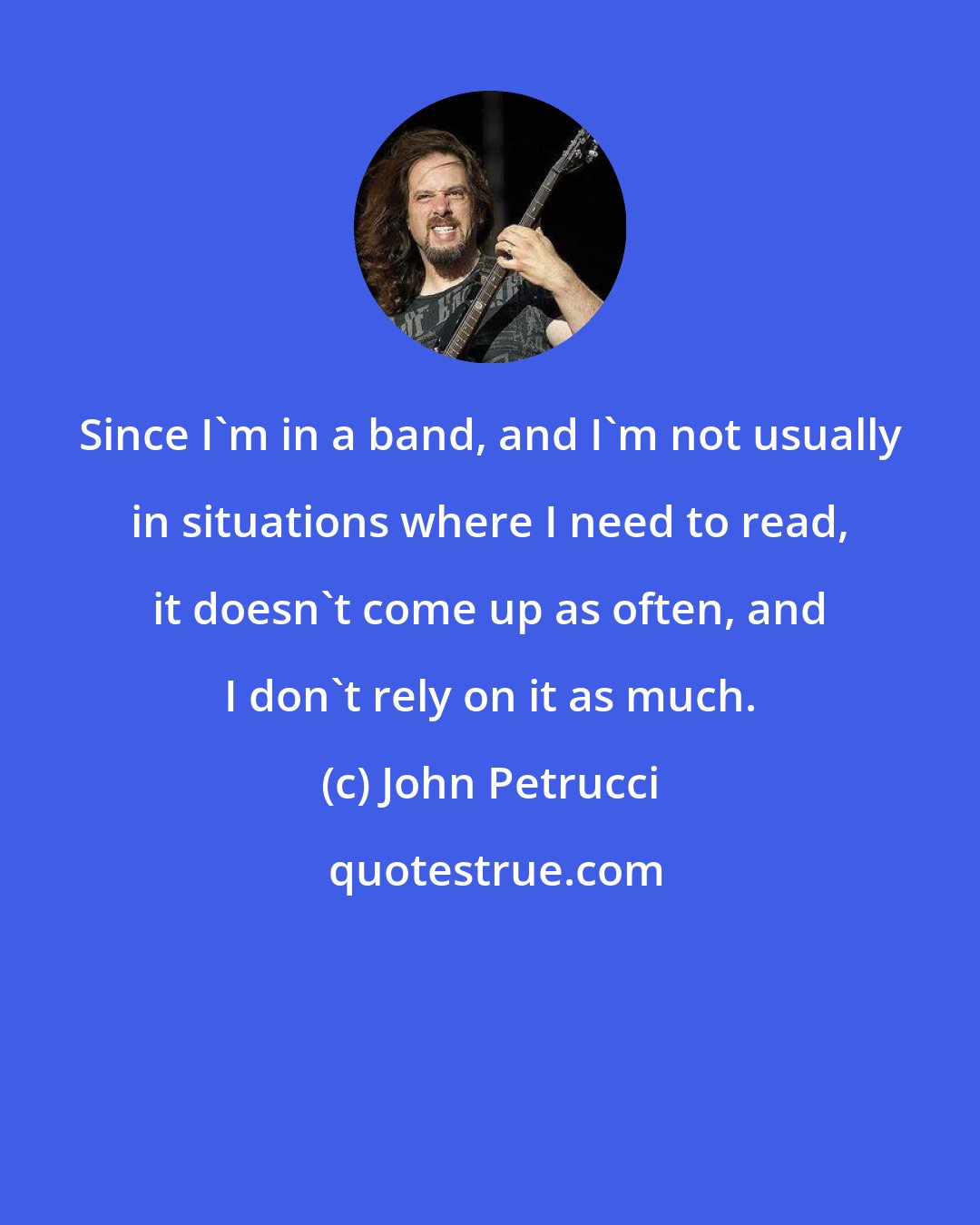 John Petrucci: Since I'm in a band, and I'm not usually in situations where I need to read, it doesn't come up as often, and I don't rely on it as much.