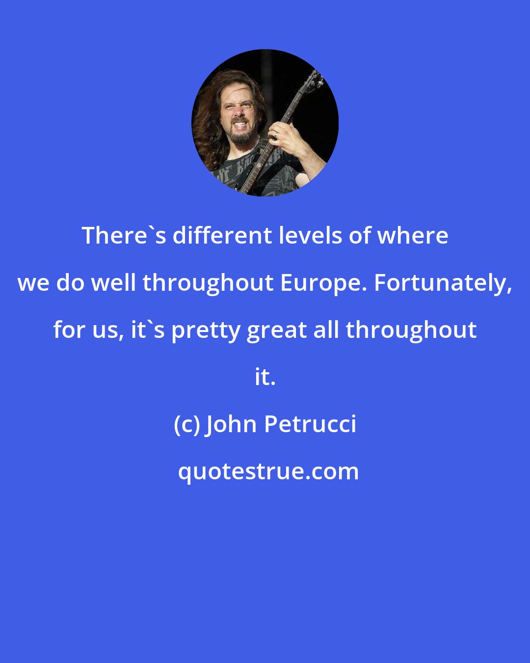 John Petrucci: There's different levels of where we do well throughout Europe. Fortunately, for us, it's pretty great all throughout it.